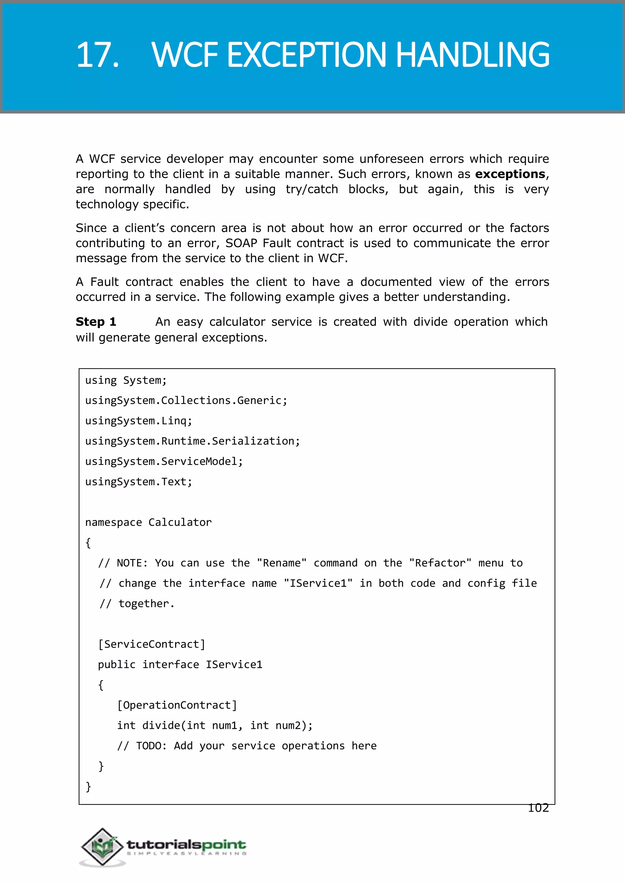 Windows Communication Foundation
102
A WCF service developer may encounter some unforeseen errors which require
reporting to the client in a suitable manner. Such errors, known as exceptions,
are normally handled by using try/catch blocks, but again, this is very
technology specific.
Since a client’s concern area is not about how an error occurred or the factors
contributing to an error, SOAP Fault contract is used to communicate the error
message from the service to the client in WCF.
A Fault contract enables the client to have a documented view of the errors
occurred in a service. The following example gives a better understanding.
Step 1 An easy calculator service is created with divide operation which
will generate general exceptions.
using System;
usingSystem.Collections.Generic;
usingSystem.Linq;
usingSystem.Runtime.Serialization;
usingSystem.ServiceModel;
usingSystem.Text;
namespace Calculator
{
// NOTE: You can use the "Rename" command on the "Refactor" menu to
// change the interface name "IService1" in both code and config file
// together.
[ServiceContract]
public interface IService1
{
[OperationContract]
int divide(int num1, int num2);
// TODO: Add your service operations here
}
}
17. WCF EXCEPTION HANDLING
 