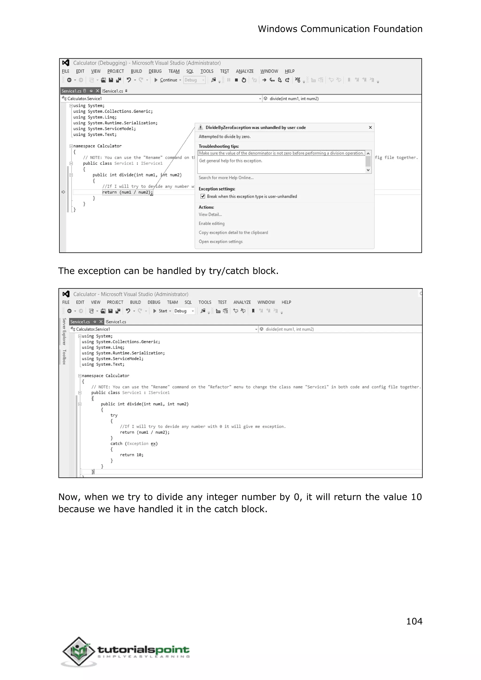 Windows Communication Foundation
104
The exception can be handled by try/catch block.
Now, when we try to divide any integer number by 0, it will return the value 10
because we have handled it in the catch block.
 