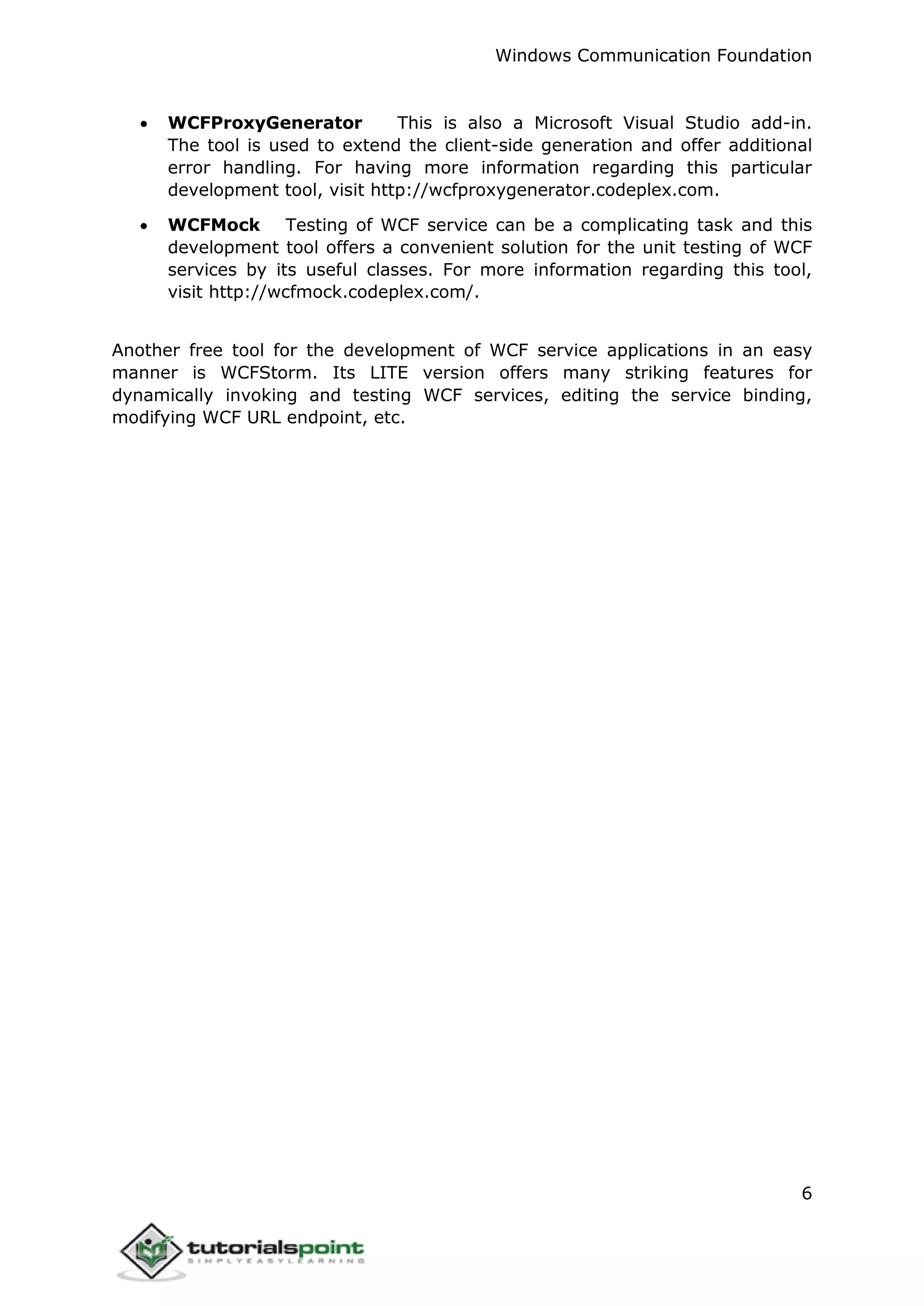 Windows Communication Foundation
6
 WCFProxyGenerator This is also a Microsoft Visual Studio add-in.
The tool is used to extend the client-side generation and offer additional
error handling. For having more information regarding this particular
development tool, visit http://wcfproxygenerator.codeplex.com.
 WCFMock Testing of WCF service can be a complicating task and this
development tool offers a convenient solution for the unit testing of WCF
services by its useful classes. For more information regarding this tool,
visit http://wcfmock.codeplex.com/.
Another free tool for the development of WCF service applications in an easy
manner is WCFStorm. Its LITE version offers many striking features for
dynamically invoking and testing WCF services, editing the service binding,
modifying WCF URL endpoint, etc.
 