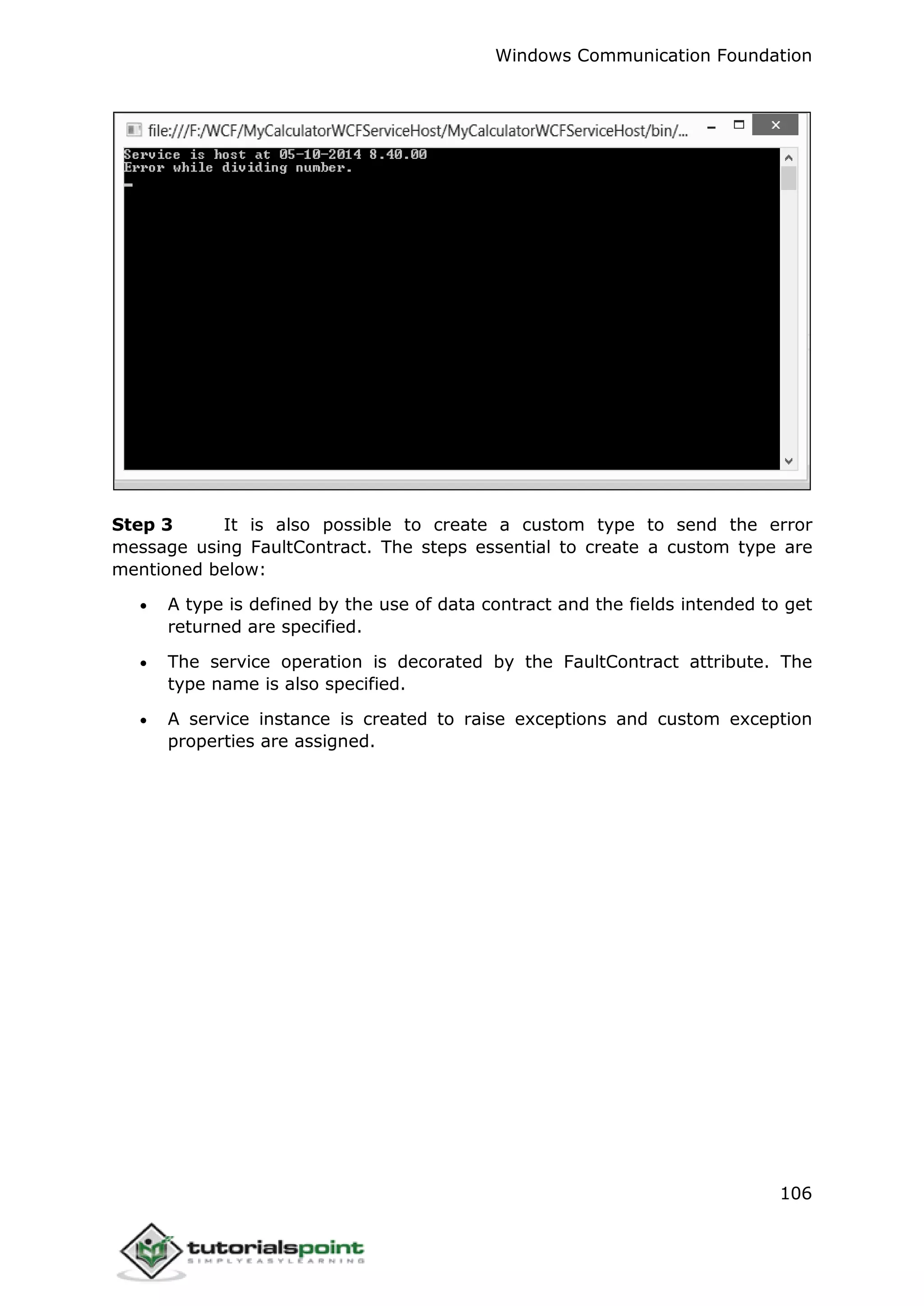Windows Communication Foundation
106
Step 3 It is also possible to create a custom type to send the error
message using FaultContract. The steps essential to create a custom type are
mentioned below:
 A type is defined by the use of data contract and the fields intended to get
returned are specified.
 The service operation is decorated by the FaultContract attribute. The
type name is also specified.
 A service instance is created to raise exceptions and custom exception
properties are assigned.
 