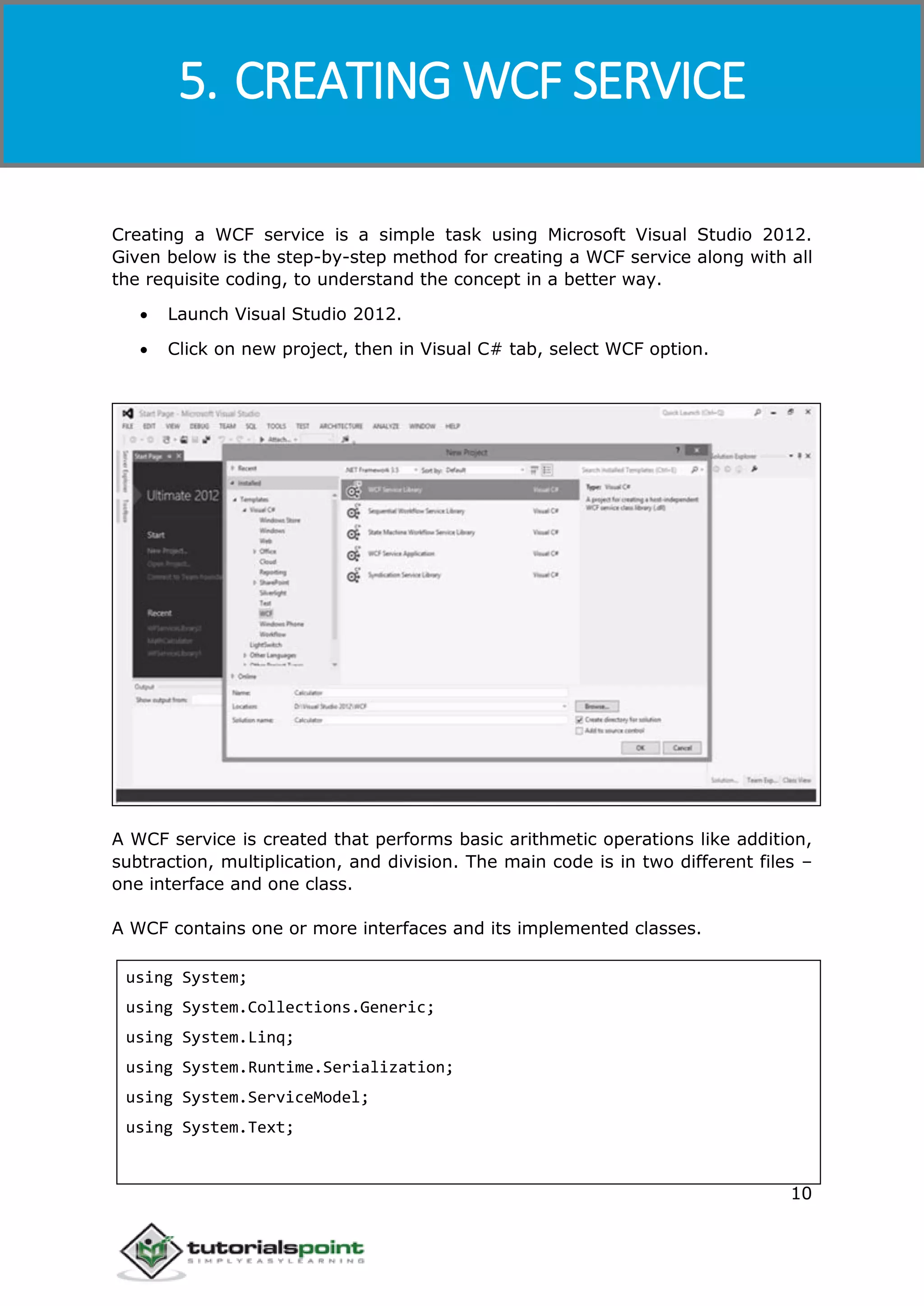 Windows Communication Foundation
10
Creating a WCF service is a simple task using Microsoft Visual Studio 2012.
Given below is the step-by-step method for creating a WCF service along with all
the requisite coding, to understand the concept in a better way.
 Launch Visual Studio 2012.
 Click on new project, then in Visual C# tab, select WCF option.
A WCF service is created that performs basic arithmetic operations like addition,
subtraction, multiplication, and division. The main code is in two different files –
one interface and one class.
A WCF contains one or more interfaces and its implemented classes.
using System;
using System.Collections.Generic;
using System.Linq;
using System.Runtime.Serialization;
using System.ServiceModel;
using System.Text;
5. CREATING WCF SERVICE
 