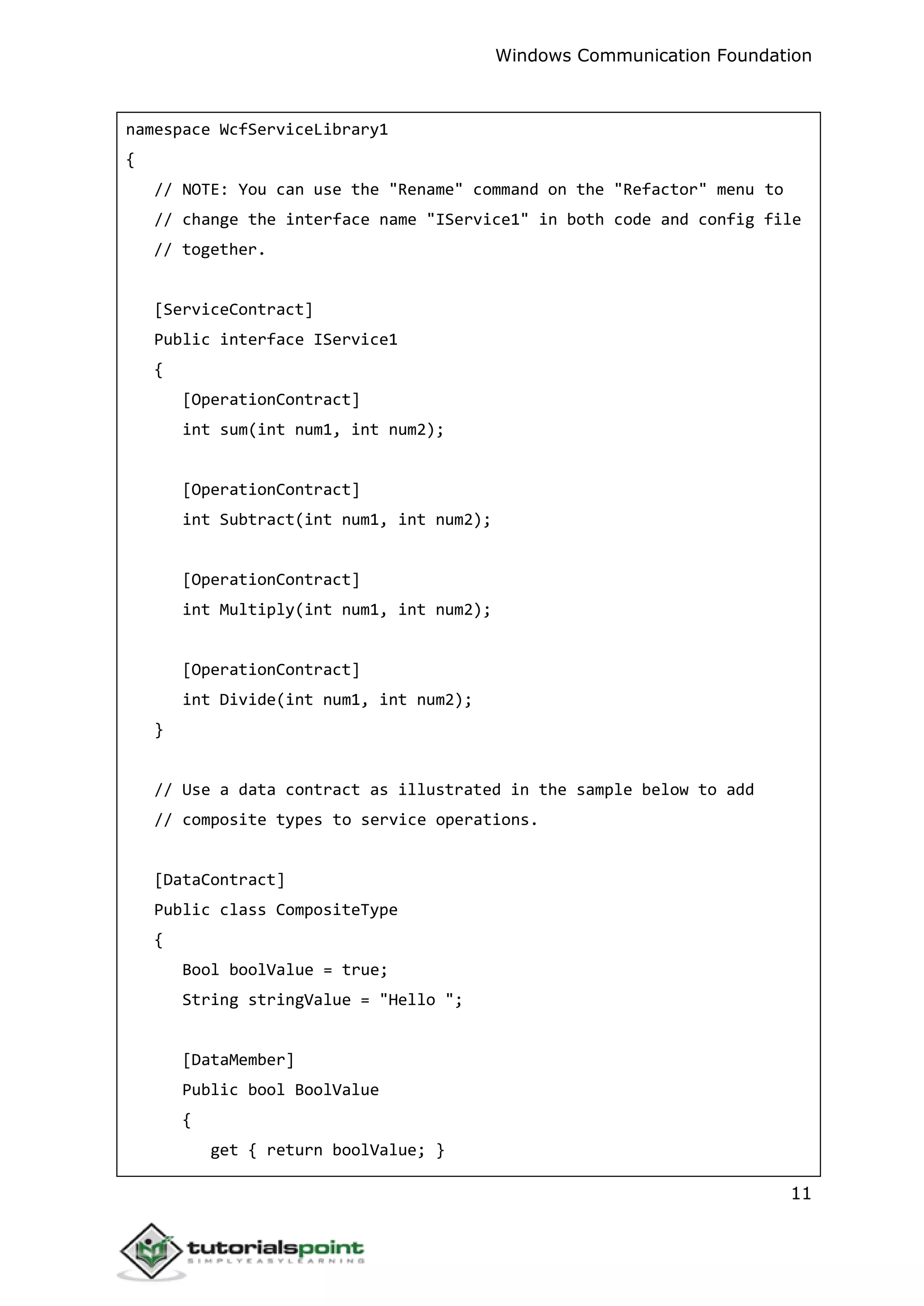 Windows Communication Foundation
11
namespace WcfServiceLibrary1
{
// NOTE: You can use the "Rename" command on the "Refactor" menu to
// change the interface name "IService1" in both code and config file
// together.
[ServiceContract]
Public interface IService1
{
[OperationContract]
int sum(int num1, int num2);
[OperationContract]
int Subtract(int num1, int num2);
[OperationContract]
int Multiply(int num1, int num2);
[OperationContract]
int Divide(int num1, int num2);
}
// Use a data contract as illustrated in the sample below to add
// composite types to service operations.
[DataContract]
Public class CompositeType
{
Bool boolValue = true;
String stringValue = "Hello ";
[DataMember]
Public bool BoolValue
{
get { return boolValue; }
 