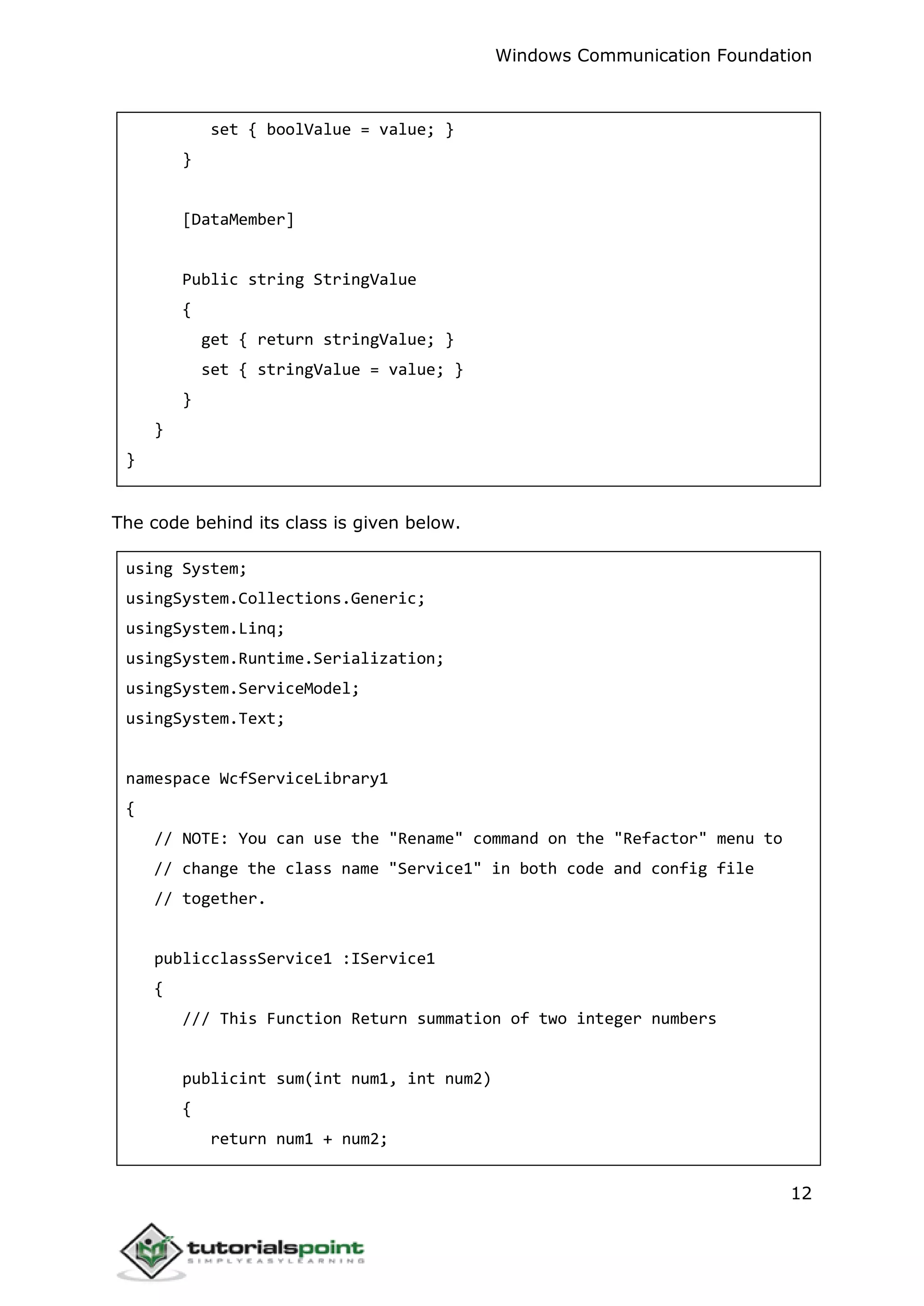 Windows Communication Foundation
12
set { boolValue = value; }
}
[DataMember]
Public string StringValue
{
get { return stringValue; }
set { stringValue = value; }
}
}
}
The code behind its class is given below.
using System;
usingSystem.Collections.Generic;
usingSystem.Linq;
usingSystem.Runtime.Serialization;
usingSystem.ServiceModel;
usingSystem.Text;
namespace WcfServiceLibrary1
{
// NOTE: You can use the "Rename" command on the "Refactor" menu to
// change the class name "Service1" in both code and config file
// together.
publicclassService1 :IService1
{
/// This Function Return summation of two integer numbers
publicint sum(int num1, int num2)
{
return num1 + num2;
 