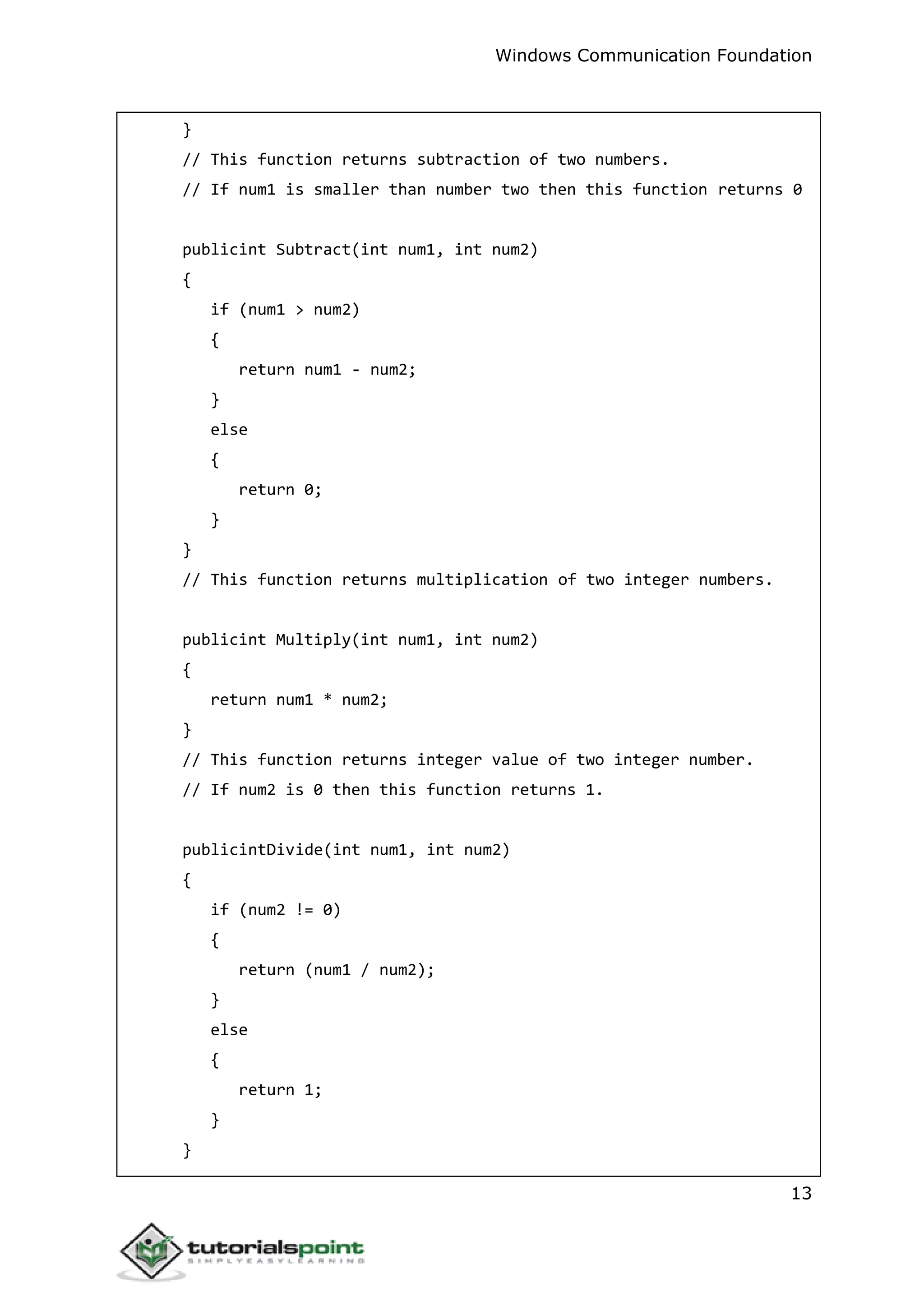 Windows Communication Foundation
13
}
// This function returns subtraction of two numbers.
// If num1 is smaller than number two then this function returns 0
publicint Subtract(int num1, int num2)
{
if (num1 > num2)
{
return num1 - num2;
}
else
{
return 0;
}
}
// This function returns multiplication of two integer numbers.
publicint Multiply(int num1, int num2)
{
return num1 * num2;
}
// This function returns integer value of two integer number.
// If num2 is 0 then this function returns 1.
publicintDivide(int num1, int num2)
{
if (num2 != 0)
{
return (num1 / num2);
}
else
{
return 1;
}
}
 