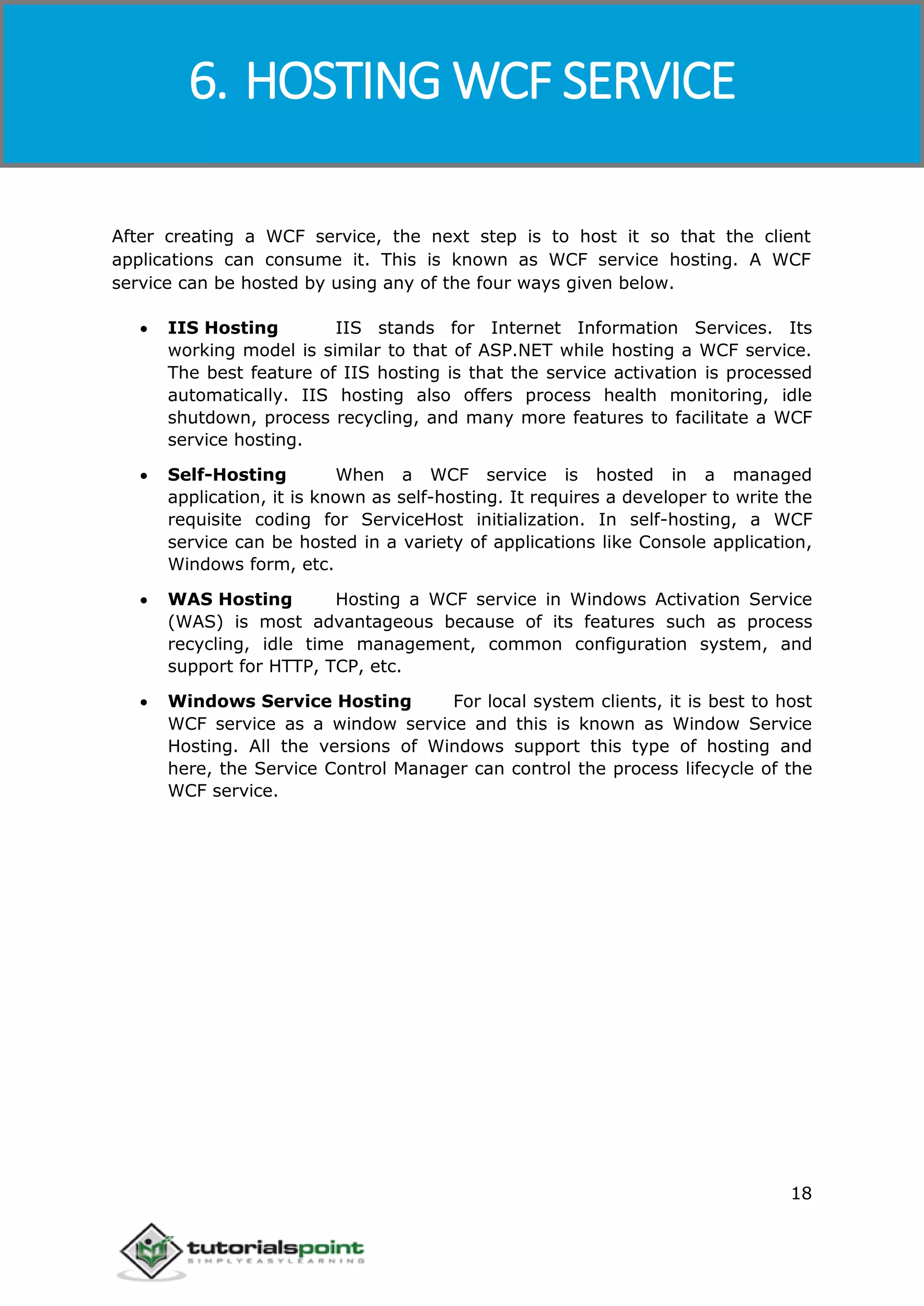 Windows Communication Foundation
18
After creating a WCF service, the next step is to host it so that the client
applications can consume it. This is known as WCF service hosting. A WCF
service can be hosted by using any of the four ways given below.
 IIS Hosting IIS stands for Internet Information Services. Its
working model is similar to that of ASP.NET while hosting a WCF service.
The best feature of IIS hosting is that the service activation is processed
automatically. IIS hosting also offers process health monitoring, idle
shutdown, process recycling, and many more features to facilitate a WCF
service hosting.
 Self-Hosting When a WCF service is hosted in a managed
application, it is known as self-hosting. It requires a developer to write the
requisite coding for ServiceHost initialization. In self-hosting, a WCF
service can be hosted in a variety of applications like Console application,
Windows form, etc.
 WAS Hosting Hosting a WCF service in Windows Activation Service
(WAS) is most advantageous because of its features such as process
recycling, idle time management, common configuration system, and
support for HTTP, TCP, etc.
 Windows Service Hosting For local system clients, it is best to host
WCF service as a window service and this is known as Window Service
Hosting. All the versions of Windows support this type of hosting and
here, the Service Control Manager can control the process lifecycle of the
WCF service.
6. HOSTING WCF SERVICE
 