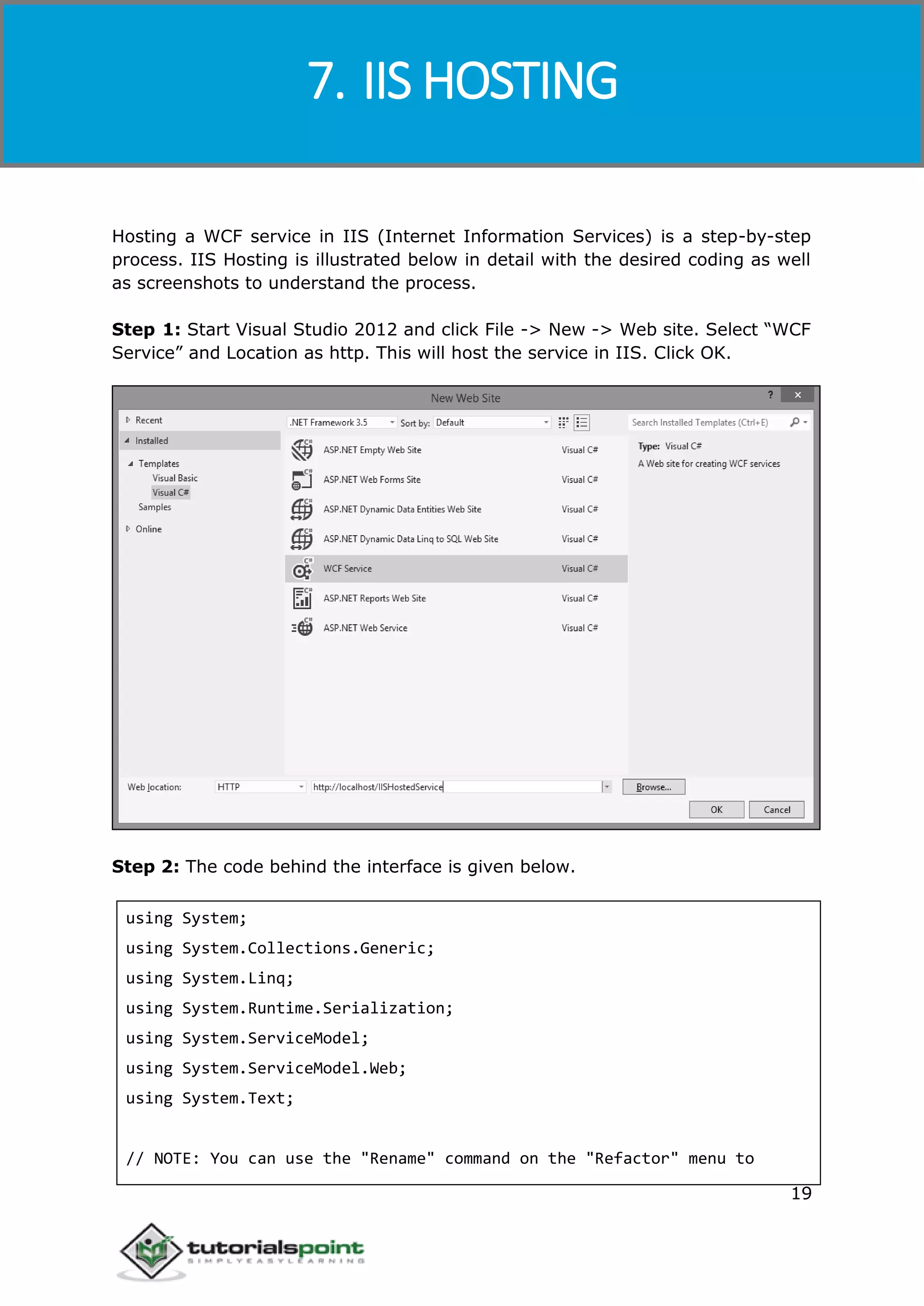 Windows Communication Foundation
19
Hosting a WCF service in IIS (Internet Information Services) is a step-by-step
process. IIS Hosting is illustrated below in detail with the desired coding as well
as screenshots to understand the process.
Step 1: Start Visual Studio 2012 and click File -> New -> Web site. Select “WCF
Service” and Location as http. This will host the service in IIS. Click OK.
Step 2: The code behind the interface is given below.
using System;
using System.Collections.Generic;
using System.Linq;
using System.Runtime.Serialization;
using System.ServiceModel;
using System.ServiceModel.Web;
using System.Text;
// NOTE: You can use the "Rename" command on the "Refactor" menu to
7. IIS HOSTING
 