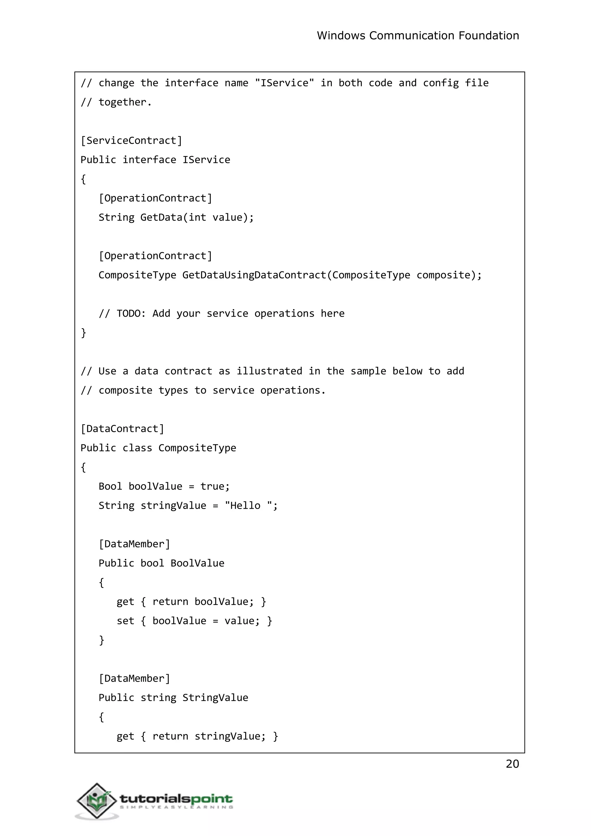 Windows Communication Foundation
20
// change the interface name "IService" in both code and config file
// together.
[ServiceContract]
Public interface IService
{
[OperationContract]
String GetData(int value);
[OperationContract]
CompositeType GetDataUsingDataContract(CompositeType composite);
// TODO: Add your service operations here
}
// Use a data contract as illustrated in the sample below to add
// composite types to service operations.
[DataContract]
Public class CompositeType
{
Bool boolValue = true;
String stringValue = "Hello ";
[DataMember]
Public bool BoolValue
{
get { return boolValue; }
set { boolValue = value; }
}
[DataMember]
Public string StringValue
{
get { return stringValue; }
 