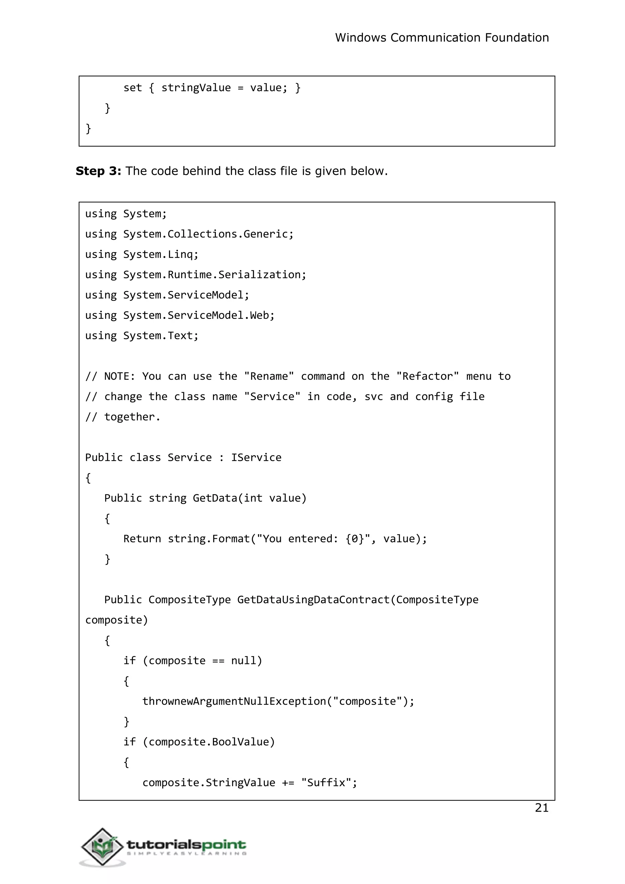 Windows Communication Foundation
21
set { stringValue = value; }
}
}
Step 3: The code behind the class file is given below.
using System;
using System.Collections.Generic;
using System.Linq;
using System.Runtime.Serialization;
using System.ServiceModel;
using System.ServiceModel.Web;
using System.Text;
// NOTE: You can use the "Rename" command on the "Refactor" menu to
// change the class name "Service" in code, svc and config file
// together.
Public class Service : IService
{
Public string GetData(int value)
{
Return string.Format("You entered: {0}", value);
}
Public CompositeType GetDataUsingDataContract(CompositeType
composite)
{
if (composite == null)
{
thrownewArgumentNullException("composite");
}
if (composite.BoolValue)
{
composite.StringValue += "Suffix";
 