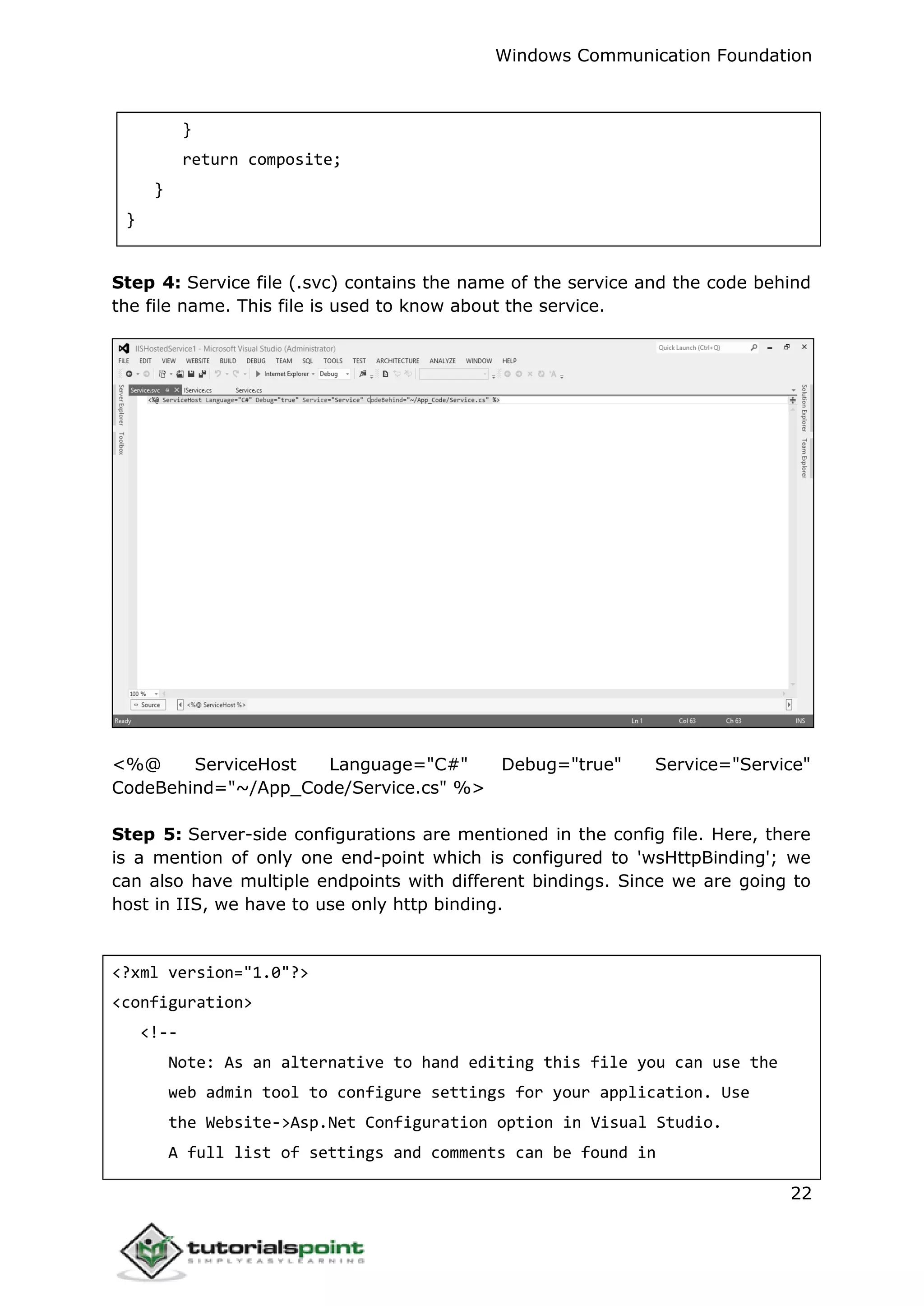 Windows Communication Foundation
22
}
return composite;
}
}
Step 4: Service file (.svc) contains the name of the service and the code behind
the file name. This file is used to know about the service.
<%@ ServiceHost Language="C#" Debug="true" Service="Service"
CodeBehind="~/App_Code/Service.cs" %>
Step 5: Server-side configurations are mentioned in the config file. Here, there
is a mention of only one end-point which is configured to 'wsHttpBinding'; we
can also have multiple endpoints with different bindings. Since we are going to
host in IIS, we have to use only http binding.
<?xml version="1.0"?>
<configuration>
<!--
Note: As an alternative to hand editing this file you can use the
web admin tool to configure settings for your application. Use
the Website->Asp.Net Configuration option in Visual Studio.
A full list of settings and comments can be found in
 