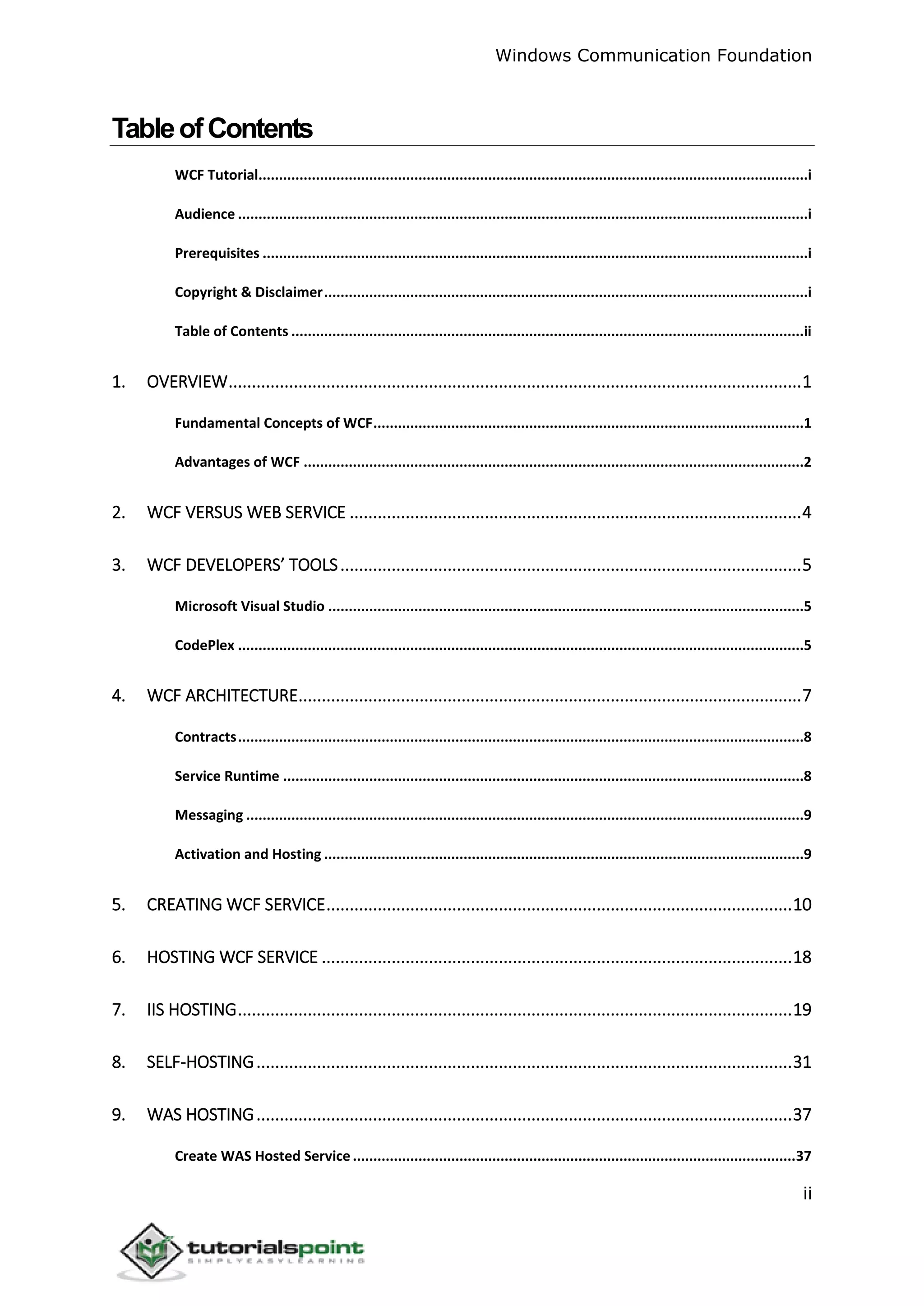 Windows Communication Foundation
ii
TableofContents
WCF Tutorial......................................................................................................................................i
Audience ...........................................................................................................................................i
Prerequisites .....................................................................................................................................i
Copyright & Disclaimer......................................................................................................................i
Table of Contents .............................................................................................................................ii
1. OVERVIEW...........................................................................................................................1
Fundamental Concepts of WCF.........................................................................................................1
Advantages of WCF ..........................................................................................................................2
2. WCF VERSUS WEB SERVICE .................................................................................................4
3. WCF DEVELOPERS’ TOOLS...................................................................................................5
Microsoft Visual Studio ....................................................................................................................5
CodePlex ..........................................................................................................................................5
4. WCF ARCHITECTURE............................................................................................................7
Contracts..........................................................................................................................................8
Service Runtime ...............................................................................................................................8
Messaging ........................................................................................................................................9
Activation and Hosting .....................................................................................................................9
5. CREATING WCF SERVICE....................................................................................................10
6. HOSTING WCF SERVICE .....................................................................................................18
7. IIS HOSTING.......................................................................................................................19
8. SELF-HOSTING...................................................................................................................31
9. WAS HOSTING...................................................................................................................37
Create WAS Hosted Service............................................................................................................37
 
