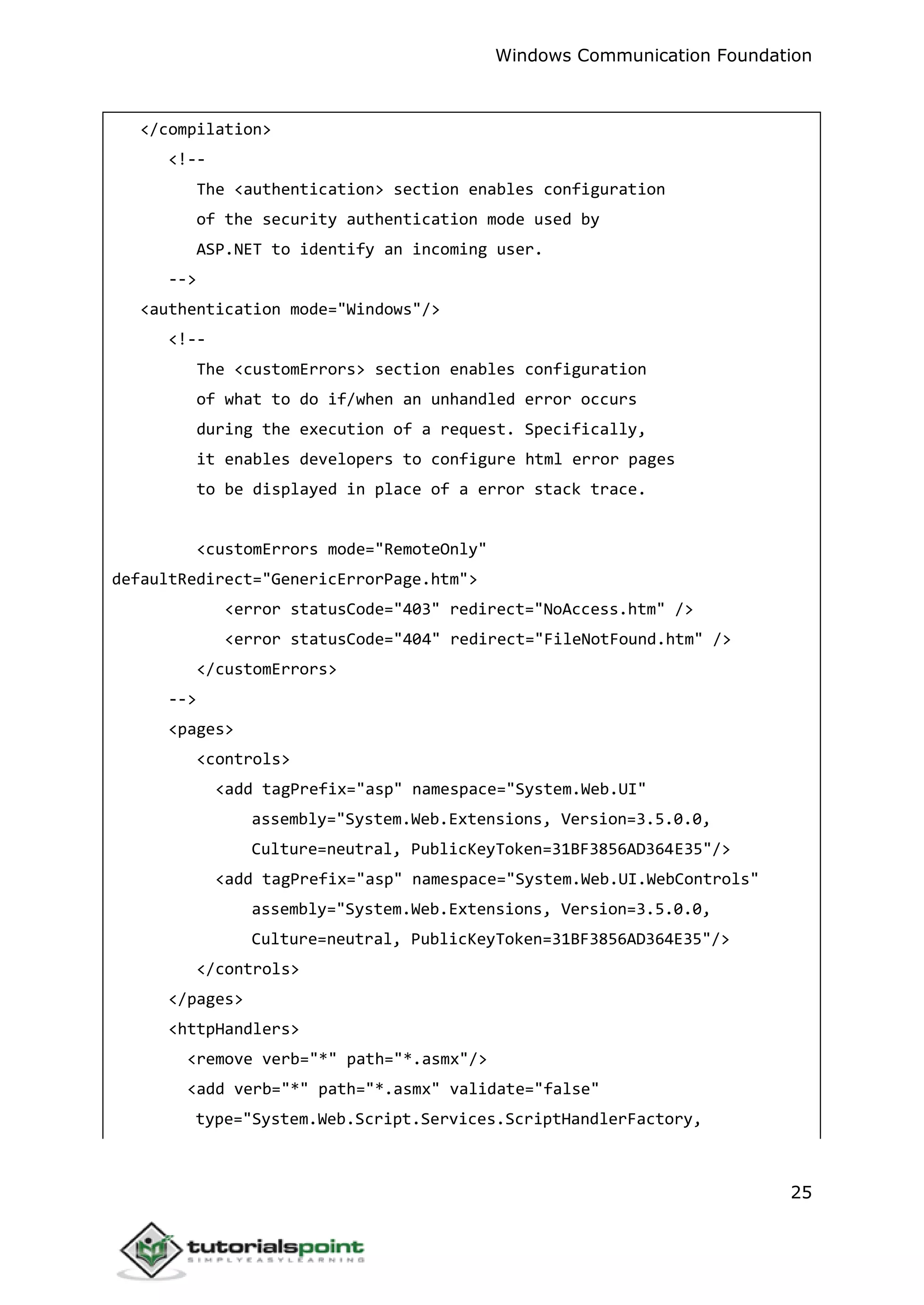 Windows Communication Foundation
25
</compilation>
<!--
The <authentication> section enables configuration
of the security authentication mode used by
ASP.NET to identify an incoming user.
-->
<authentication mode="Windows"/>
<!--
The <customErrors> section enables configuration
of what to do if/when an unhandled error occurs
during the execution of a request. Specifically,
it enables developers to configure html error pages
to be displayed in place of a error stack trace.
<customErrors mode="RemoteOnly"
defaultRedirect="GenericErrorPage.htm">
<error statusCode="403" redirect="NoAccess.htm" />
<error statusCode="404" redirect="FileNotFound.htm" />
</customErrors>
-->
<pages>
<controls>
<add tagPrefix="asp" namespace="System.Web.UI"
assembly="System.Web.Extensions, Version=3.5.0.0,
Culture=neutral, PublicKeyToken=31BF3856AD364E35"/>
<add tagPrefix="asp" namespace="System.Web.UI.WebControls"
assembly="System.Web.Extensions, Version=3.5.0.0,
Culture=neutral, PublicKeyToken=31BF3856AD364E35"/>
</controls>
</pages>
<httpHandlers>
<remove verb="*" path="*.asmx"/>
<add verb="*" path="*.asmx" validate="false"
type="System.Web.Script.Services.ScriptHandlerFactory,
 