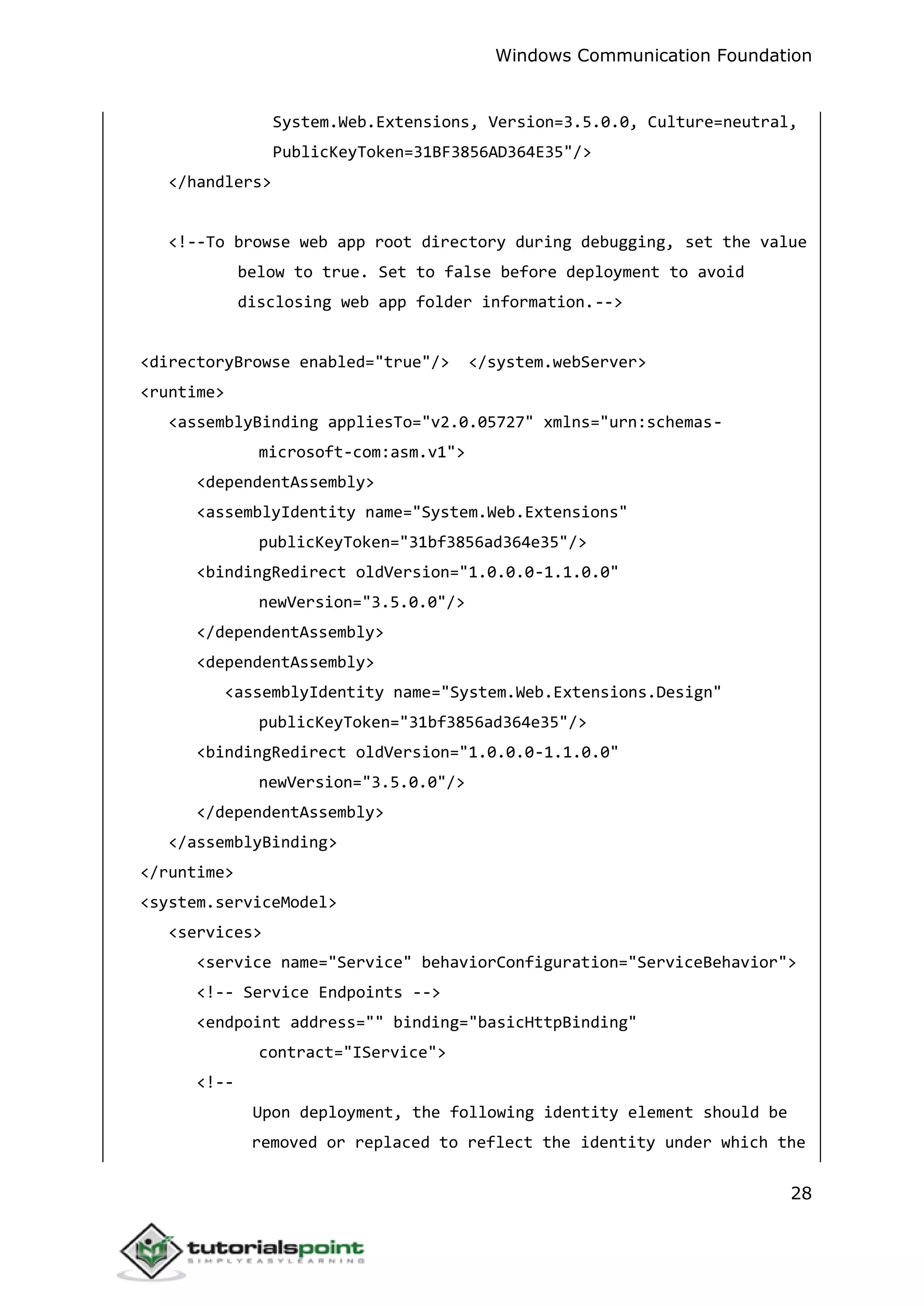 Windows Communication Foundation
28
System.Web.Extensions, Version=3.5.0.0, Culture=neutral,
PublicKeyToken=31BF3856AD364E35"/>
</handlers>
<!--To browse web app root directory during debugging, set the value
below to true. Set to false before deployment to avoid
disclosing web app folder information.-->
<directoryBrowse enabled="true"/> </system.webServer>
<runtime>
<assemblyBinding appliesTo="v2.0.05727" xmlns="urn:schemas-
microsoft-com:asm.v1">
<dependentAssembly>
<assemblyIdentity name="System.Web.Extensions"
publicKeyToken="31bf3856ad364e35"/>
<bindingRedirect oldVersion="1.0.0.0-1.1.0.0"
newVersion="3.5.0.0"/>
</dependentAssembly>
<dependentAssembly>
<assemblyIdentity name="System.Web.Extensions.Design"
publicKeyToken="31bf3856ad364e35"/>
<bindingRedirect oldVersion="1.0.0.0-1.1.0.0"
newVersion="3.5.0.0"/>
</dependentAssembly>
</assemblyBinding>
</runtime>
<system.serviceModel>
<services>
<service name="Service" behaviorConfiguration="ServiceBehavior">
<!-- Service Endpoints -->
<endpoint address="" binding="basicHttpBinding"
contract="IService">
<!--
Upon deployment, the following identity element should be
removed or replaced to reflect the identity under which the
 
