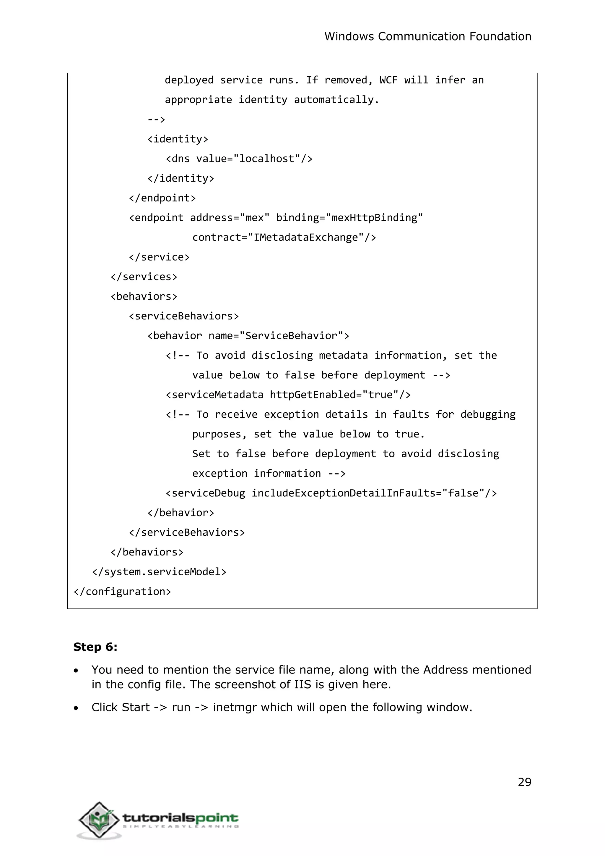 Windows Communication Foundation
29
deployed service runs. If removed, WCF will infer an
appropriate identity automatically.
-->
<identity>
<dns value="localhost"/>
</identity>
</endpoint>
<endpoint address="mex" binding="mexHttpBinding"
contract="IMetadataExchange"/>
</service>
</services>
<behaviors>
<serviceBehaviors>
<behavior name="ServiceBehavior">
<!-- To avoid disclosing metadata information, set the
value below to false before deployment -->
<serviceMetadata httpGetEnabled="true"/>
<!-- To receive exception details in faults for debugging
purposes, set the value below to true.
Set to false before deployment to avoid disclosing
exception information -->
<serviceDebug includeExceptionDetailInFaults="false"/>
</behavior>
</serviceBehaviors>
</behaviors>
</system.serviceModel>
</configuration>
Step 6:
 You need to mention the service file name, along with the Address mentioned
in the config file. The screenshot of IIS is given here.
 Click Start -> run -> inetmgr which will open the following window.
 