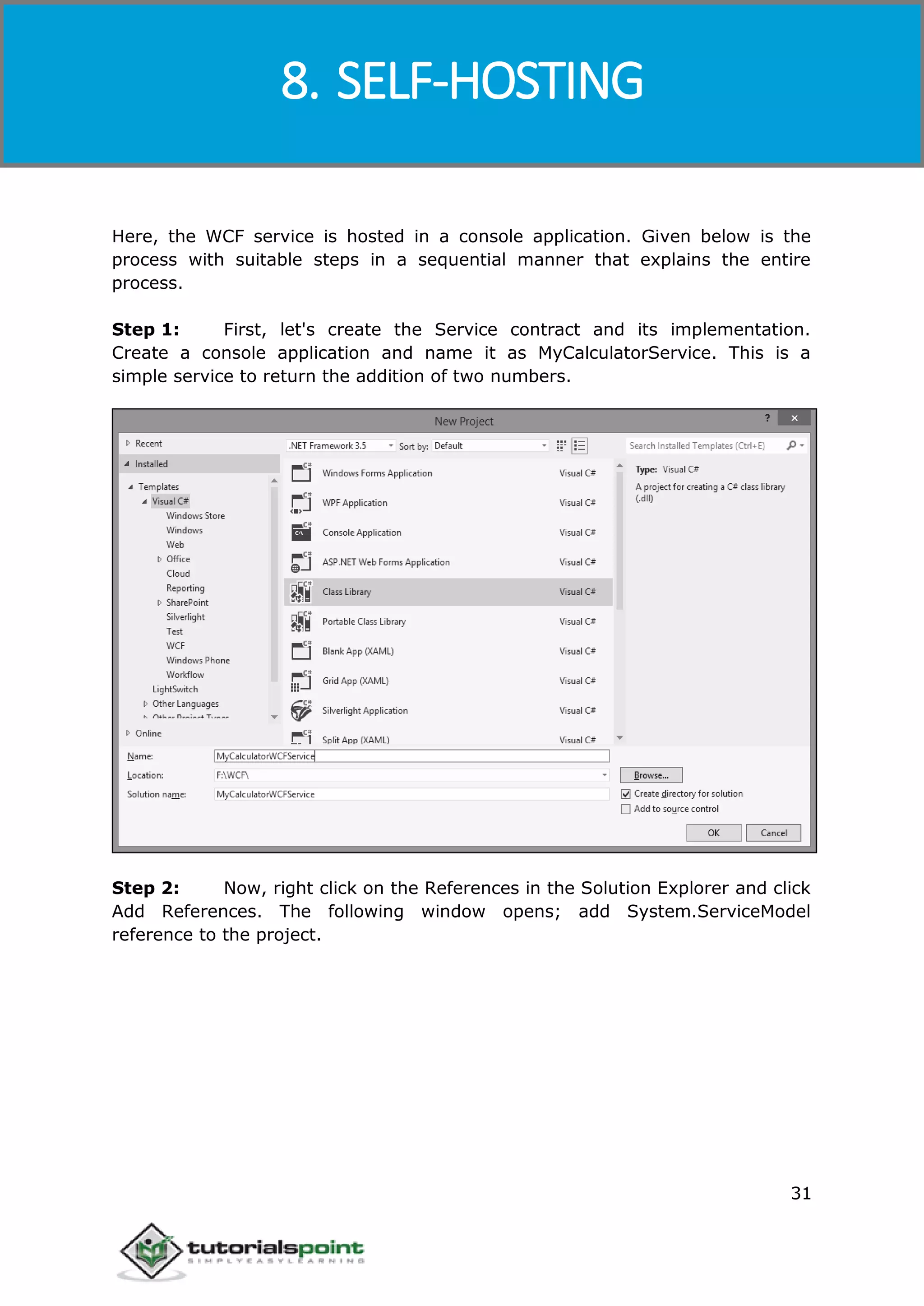 Windows Communication Foundation
31
Here, the WCF service is hosted in a console application. Given below is the
process with suitable steps in a sequential manner that explains the entire
process.
Step 1: First, let's create the Service contract and its implementation.
Create a console application and name it as MyCalculatorService. This is a
simple service to return the addition of two numbers.
Step 2: Now, right click on the References in the Solution Explorer and click
Add References. The following window opens; add System.ServiceModel
reference to the project.
8. SELF-HOSTING
 