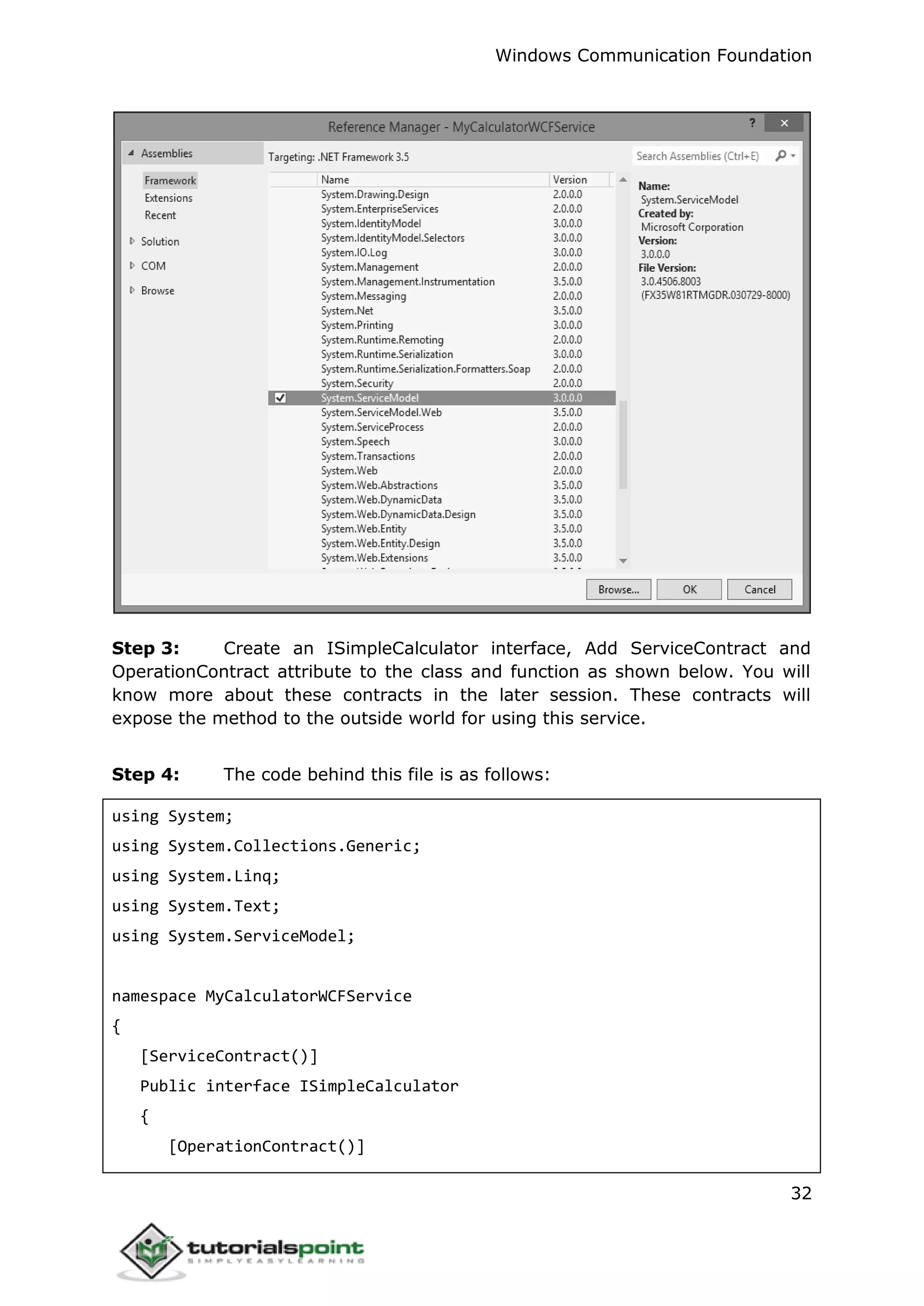 Windows Communication Foundation
32
Step 3: Create an ISimpleCalculator interface, Add ServiceContract and
OperationContract attribute to the class and function as shown below. You will
know more about these contracts in the later session. These contracts will
expose the method to the outside world for using this service.
Step 4: The code behind this file is as follows:
using System;
using System.Collections.Generic;
using System.Linq;
using System.Text;
using System.ServiceModel;
namespace MyCalculatorWCFService
{
[ServiceContract()]
Public interface ISimpleCalculator
{
[OperationContract()]
 