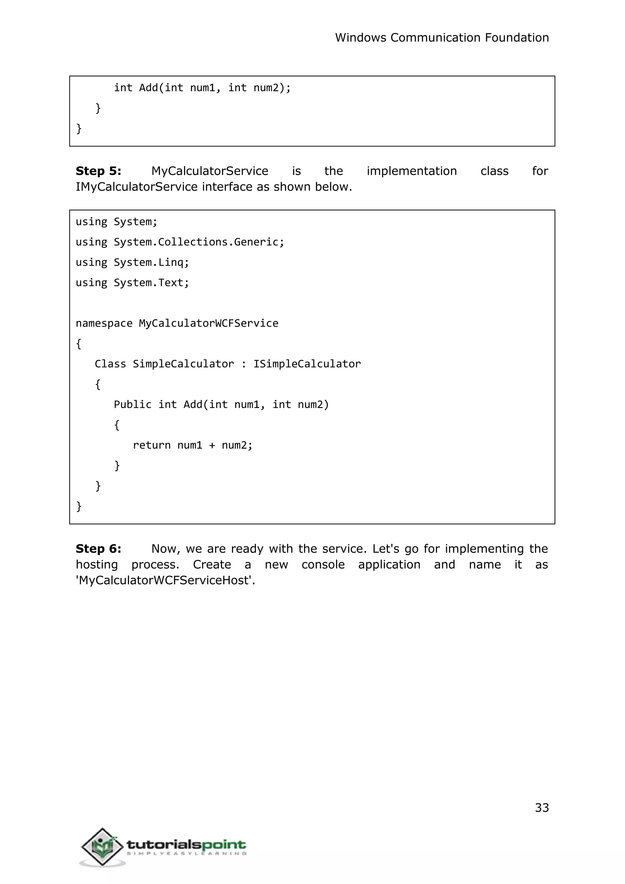 Windows Communication Foundation
33
int Add(int num1, int num2);
}
}
Step 5: MyCalculatorService is the implementation class for
IMyCalculatorService interface as shown below.
using System;
using System.Collections.Generic;
using System.Linq;
using System.Text;
namespace MyCalculatorWCFService
{
Class SimpleCalculator : ISimpleCalculator
{
Public int Add(int num1, int num2)
{
return num1 + num2;
}
}
}
Step 6: Now, we are ready with the service. Let's go for implementing the
hosting process. Create a new console application and name it as
'MyCalculatorWCFServiceHost'.
 