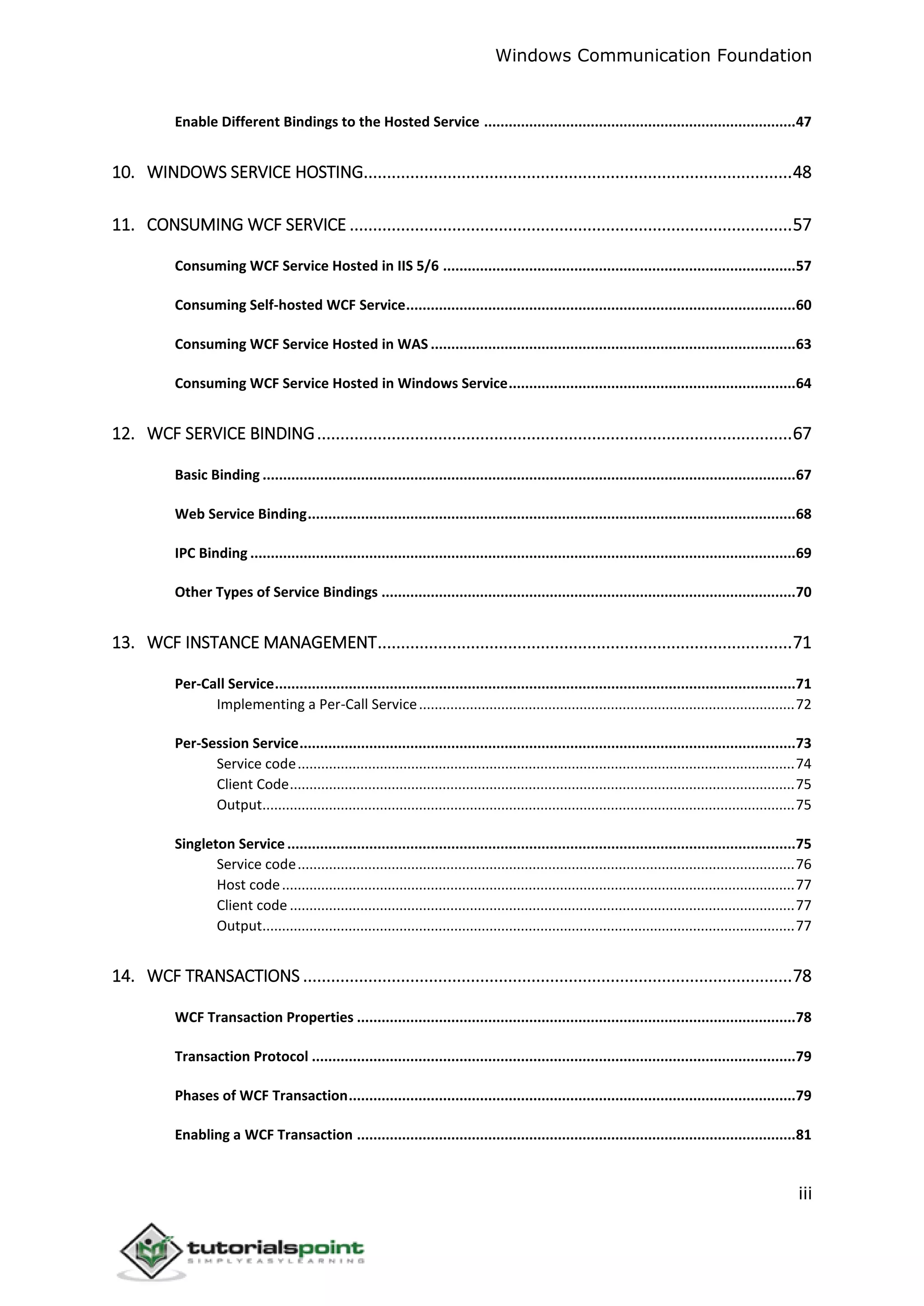Windows Communication Foundation
iii
Enable Different Bindings to the Hosted Service ............................................................................47
10. WINDOWS SERVICE HOSTING............................................................................................48
11. CONSUMING WCF SERVICE ...............................................................................................57
Consuming WCF Service Hosted in IIS 5/6 ......................................................................................57
Consuming Self-hosted WCF Service...............................................................................................60
Consuming WCF Service Hosted in WAS .........................................................................................63
Consuming WCF Service Hosted in Windows Service......................................................................64
12. WCF SERVICE BINDING......................................................................................................67
Basic Binding ..................................................................................................................................67
Web Service Binding.......................................................................................................................68
IPC Binding .....................................................................................................................................69
Other Types of Service Bindings .....................................................................................................70
13. WCF INSTANCE MANAGEMENT.........................................................................................71
Per-Call Service...............................................................................................................................71
Implementing a Per-Call Service................................................................................................72
Per-Session Service.........................................................................................................................73
Service code...............................................................................................................................74
Client Code.................................................................................................................................75
Output........................................................................................................................................75
Singleton Service............................................................................................................................75
Service code...............................................................................................................................76
Host code...................................................................................................................................77
Client code .................................................................................................................................77
Output........................................................................................................................................77
14. WCF TRANSACTIONS .........................................................................................................78
WCF Transaction Properties ...........................................................................................................78
Transaction Protocol ......................................................................................................................79
Phases of WCF Transaction.............................................................................................................79
Enabling a WCF Transaction ...........................................................................................................81
 