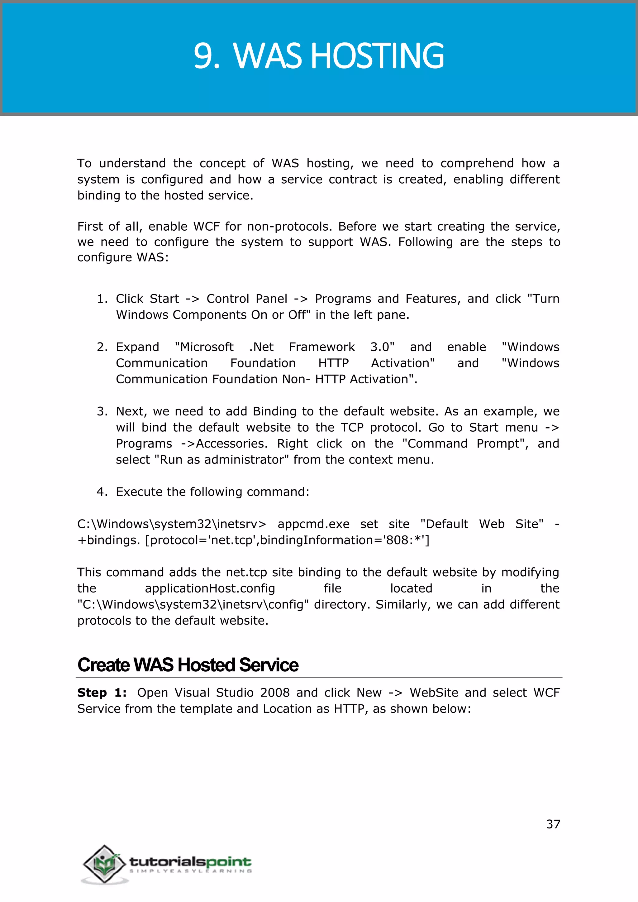 Windows Communication Foundation
37
To understand the concept of WAS hosting, we need to comprehend how a
system is configured and how a service contract is created, enabling different
binding to the hosted service.
First of all, enable WCF for non-protocols. Before we start creating the service,
we need to configure the system to support WAS. Following are the steps to
configure WAS:
1. Click Start -> Control Panel -> Programs and Features, and click "Turn
Windows Components On or Off" in the left pane.
2. Expand "Microsoft .Net Framework 3.0" and enable "Windows
Communication Foundation HTTP Activation" and "Windows
Communication Foundation Non- HTTP Activation".
3. Next, we need to add Binding to the default website. As an example, we
will bind the default website to the TCP protocol. Go to Start menu ->
Programs ->Accessories. Right click on the "Command Prompt", and
select "Run as administrator" from the context menu.
4. Execute the following command:
C:Windowssystem32inetsrv> appcmd.exe set site "Default Web Site" -
+bindings. [protocol='net.tcp',bindingInformation='808:*']
This command adds the net.tcp site binding to the default website by modifying
the applicationHost.config file located in the
"C:Windowssystem32inetsrvconfig" directory. Similarly, we can add different
protocols to the default website.
CreateWASHostedService
Step 1: Open Visual Studio 2008 and click New -> WebSite and select WCF
Service from the template and Location as HTTP, as shown below:
9. WAS HOSTING
 