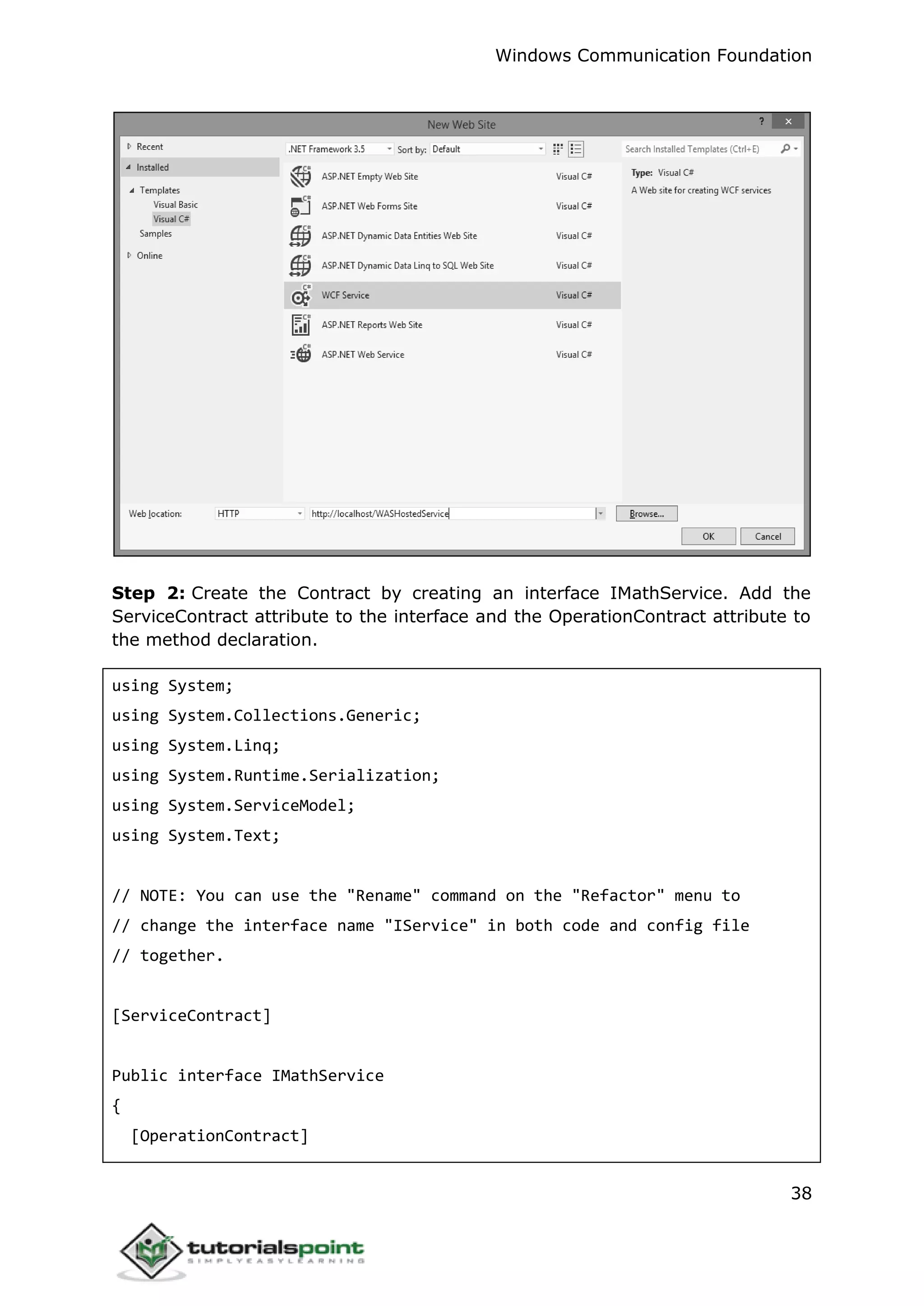 Windows Communication Foundation
38
Step 2: Create the Contract by creating an interface IMathService. Add the
ServiceContract attribute to the interface and the OperationContract attribute to
the method declaration.
using System;
using System.Collections.Generic;
using System.Linq;
using System.Runtime.Serialization;
using System.ServiceModel;
using System.Text;
// NOTE: You can use the "Rename" command on the "Refactor" menu to
// change the interface name "IService" in both code and config file
// together.
[ServiceContract]
Public interface IMathService
{
[OperationContract]
 