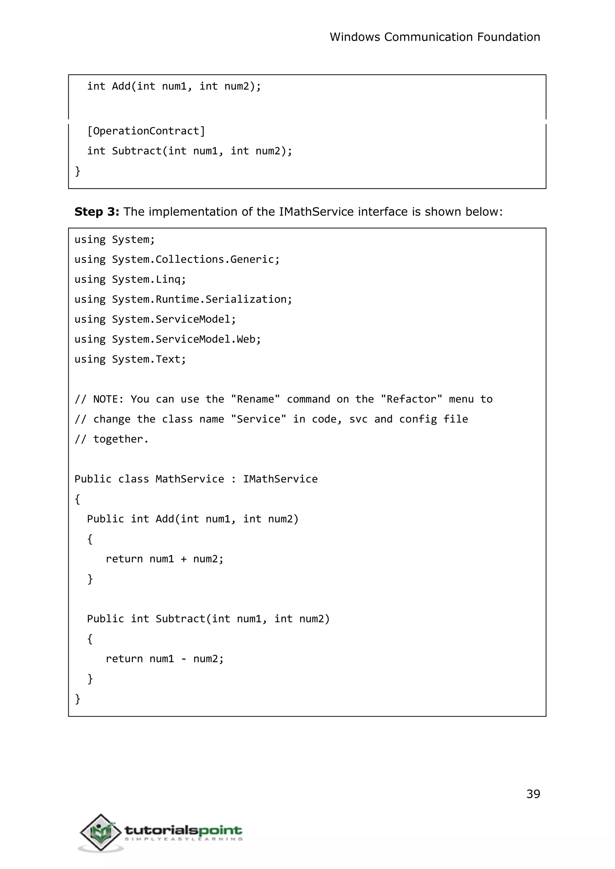 Windows Communication Foundation
39
int Add(int num1, int num2);
[OperationContract]
int Subtract(int num1, int num2);
}
Step 3: The implementation of the IMathService interface is shown below:
using System;
using System.Collections.Generic;
using System.Linq;
using System.Runtime.Serialization;
using System.ServiceModel;
using System.ServiceModel.Web;
using System.Text;
// NOTE: You can use the "Rename" command on the "Refactor" menu to
// change the class name "Service" in code, svc and config file
// together.
Public class MathService : IMathService
{
Public int Add(int num1, int num2)
{
return num1 + num2;
}
Public int Subtract(int num1, int num2)
{
return num1 - num2;
}
}
 