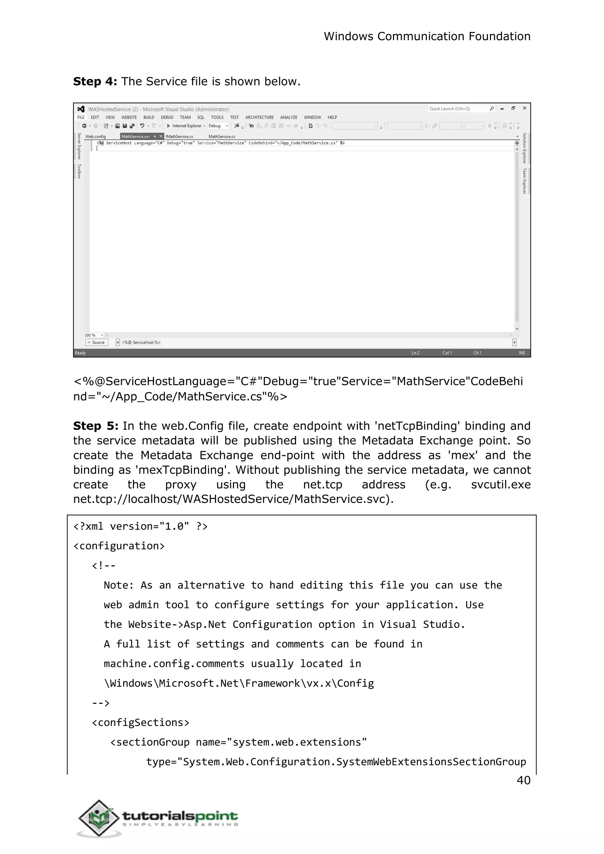 Windows Communication Foundation
40
Step 4: The Service file is shown below.
<%@ServiceHostLanguage="C#"Debug="true"Service="MathService"CodeBehi
nd="~/App_Code/MathService.cs"%>
Step 5: In the web.Config file, create endpoint with 'netTcpBinding' binding and
the service metadata will be published using the Metadata Exchange point. So
create the Metadata Exchange end-point with the address as 'mex' and the
binding as 'mexTcpBinding'. Without publishing the service metadata, we cannot
create the proxy using the net.tcp address (e.g. svcutil.exe
net.tcp://localhost/WASHostedService/MathService.svc).
<?xml version="1.0" ?>
<configuration>
<!--
Note: As an alternative to hand editing this file you can use the
web admin tool to configure settings for your application. Use
the Website->Asp.Net Configuration option in Visual Studio.
A full list of settings and comments can be found in
machine.config.comments usually located in
WindowsMicrosoft.NetFrameworkvx.xConfig
-->
<configSections>
<sectionGroup name="system.web.extensions"
type="System.Web.Configuration.SystemWebExtensionsSectionGroup
 