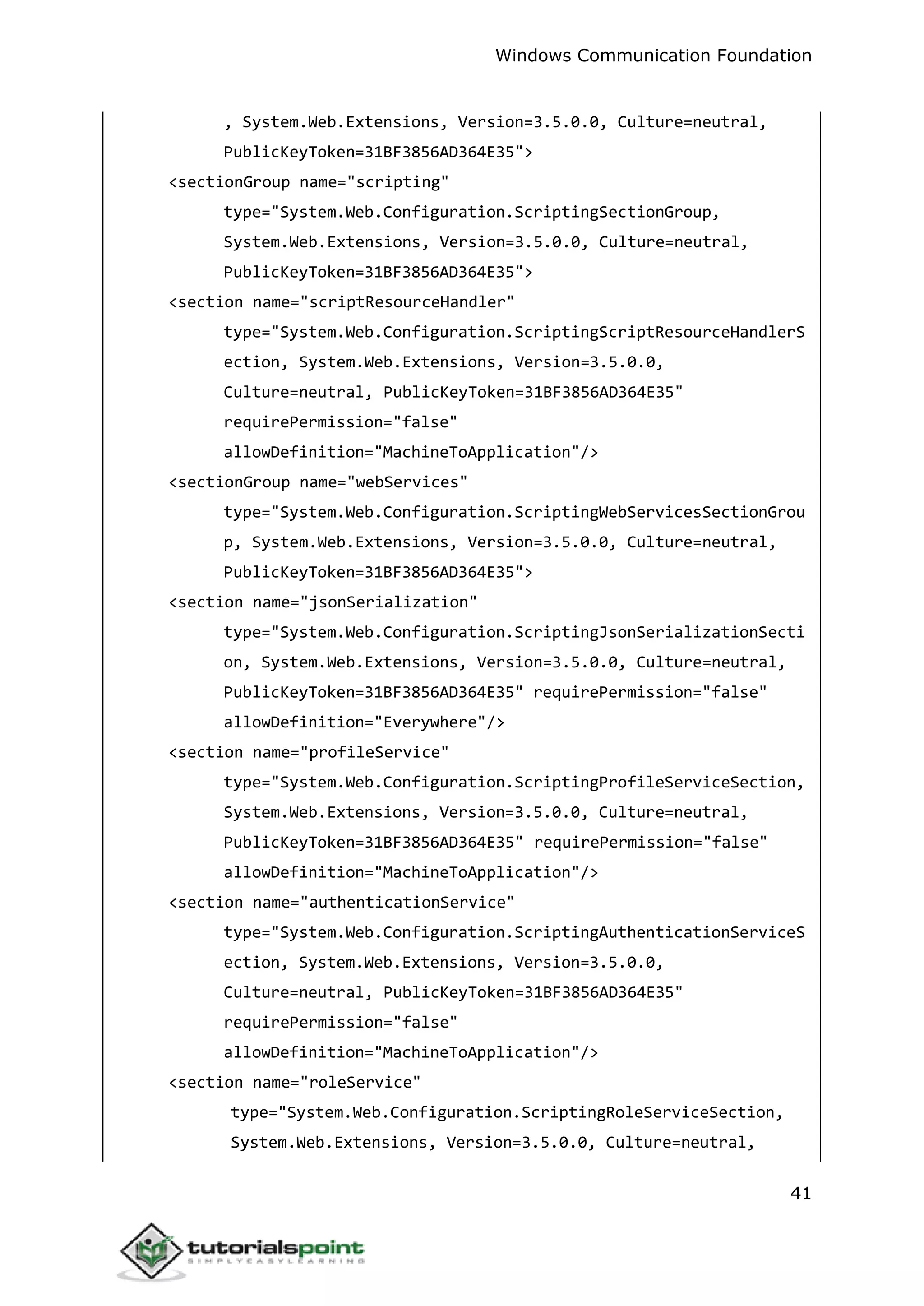 Windows Communication Foundation
41
, System.Web.Extensions, Version=3.5.0.0, Culture=neutral,
PublicKeyToken=31BF3856AD364E35">
<sectionGroup name="scripting"
type="System.Web.Configuration.ScriptingSectionGroup,
System.Web.Extensions, Version=3.5.0.0, Culture=neutral,
PublicKeyToken=31BF3856AD364E35">
<section name="scriptResourceHandler"
type="System.Web.Configuration.ScriptingScriptResourceHandlerS
ection, System.Web.Extensions, Version=3.5.0.0,
Culture=neutral, PublicKeyToken=31BF3856AD364E35"
requirePermission="false"
allowDefinition="MachineToApplication"/>
<sectionGroup name="webServices"
type="System.Web.Configuration.ScriptingWebServicesSectionGrou
p, System.Web.Extensions, Version=3.5.0.0, Culture=neutral,
PublicKeyToken=31BF3856AD364E35">
<section name="jsonSerialization"
type="System.Web.Configuration.ScriptingJsonSerializationSecti
on, System.Web.Extensions, Version=3.5.0.0, Culture=neutral,
PublicKeyToken=31BF3856AD364E35" requirePermission="false"
allowDefinition="Everywhere"/>
<section name="profileService"
type="System.Web.Configuration.ScriptingProfileServiceSection,
System.Web.Extensions, Version=3.5.0.0, Culture=neutral,
PublicKeyToken=31BF3856AD364E35" requirePermission="false"
allowDefinition="MachineToApplication"/>
<section name="authenticationService"
type="System.Web.Configuration.ScriptingAuthenticationServiceS
ection, System.Web.Extensions, Version=3.5.0.0,
Culture=neutral, PublicKeyToken=31BF3856AD364E35"
requirePermission="false"
allowDefinition="MachineToApplication"/>
<section name="roleService"
type="System.Web.Configuration.ScriptingRoleServiceSection,
System.Web.Extensions, Version=3.5.0.0, Culture=neutral,
 