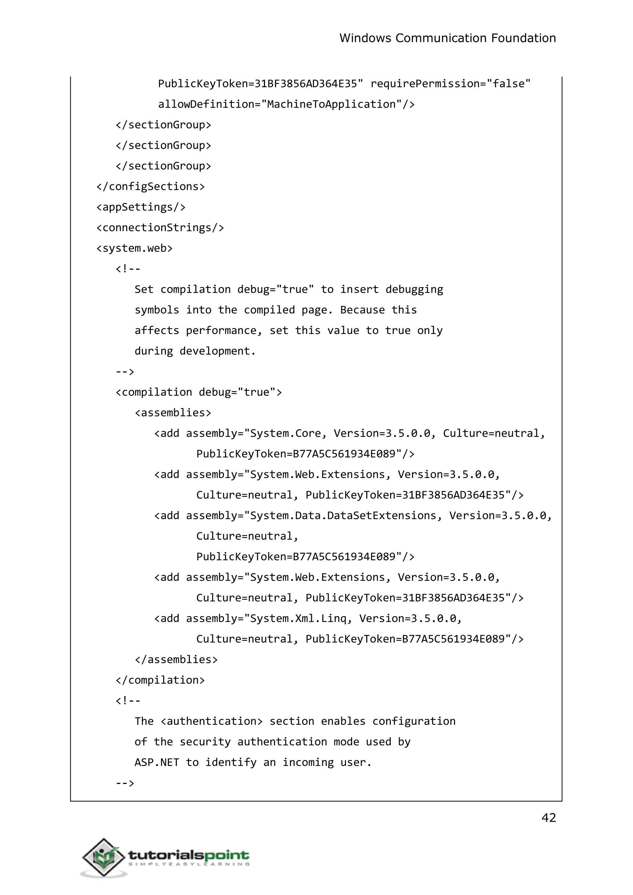 Windows Communication Foundation
42
PublicKeyToken=31BF3856AD364E35" requirePermission="false"
allowDefinition="MachineToApplication"/>
</sectionGroup>
</sectionGroup>
</sectionGroup>
</configSections>
<appSettings/>
<connectionStrings/>
<system.web>
<!--
Set compilation debug="true" to insert debugging
symbols into the compiled page. Because this
affects performance, set this value to true only
during development.
-->
<compilation debug="true">
<assemblies>
<add assembly="System.Core, Version=3.5.0.0, Culture=neutral,
PublicKeyToken=B77A5C561934E089"/>
<add assembly="System.Web.Extensions, Version=3.5.0.0,
Culture=neutral, PublicKeyToken=31BF3856AD364E35"/>
<add assembly="System.Data.DataSetExtensions, Version=3.5.0.0,
Culture=neutral,
PublicKeyToken=B77A5C561934E089"/>
<add assembly="System.Web.Extensions, Version=3.5.0.0,
Culture=neutral, PublicKeyToken=31BF3856AD364E35"/>
<add assembly="System.Xml.Linq, Version=3.5.0.0,
Culture=neutral, PublicKeyToken=B77A5C561934E089"/>
</assemblies>
</compilation>
<!--
The <authentication> section enables configuration
of the security authentication mode used by
ASP.NET to identify an incoming user.
-->
 