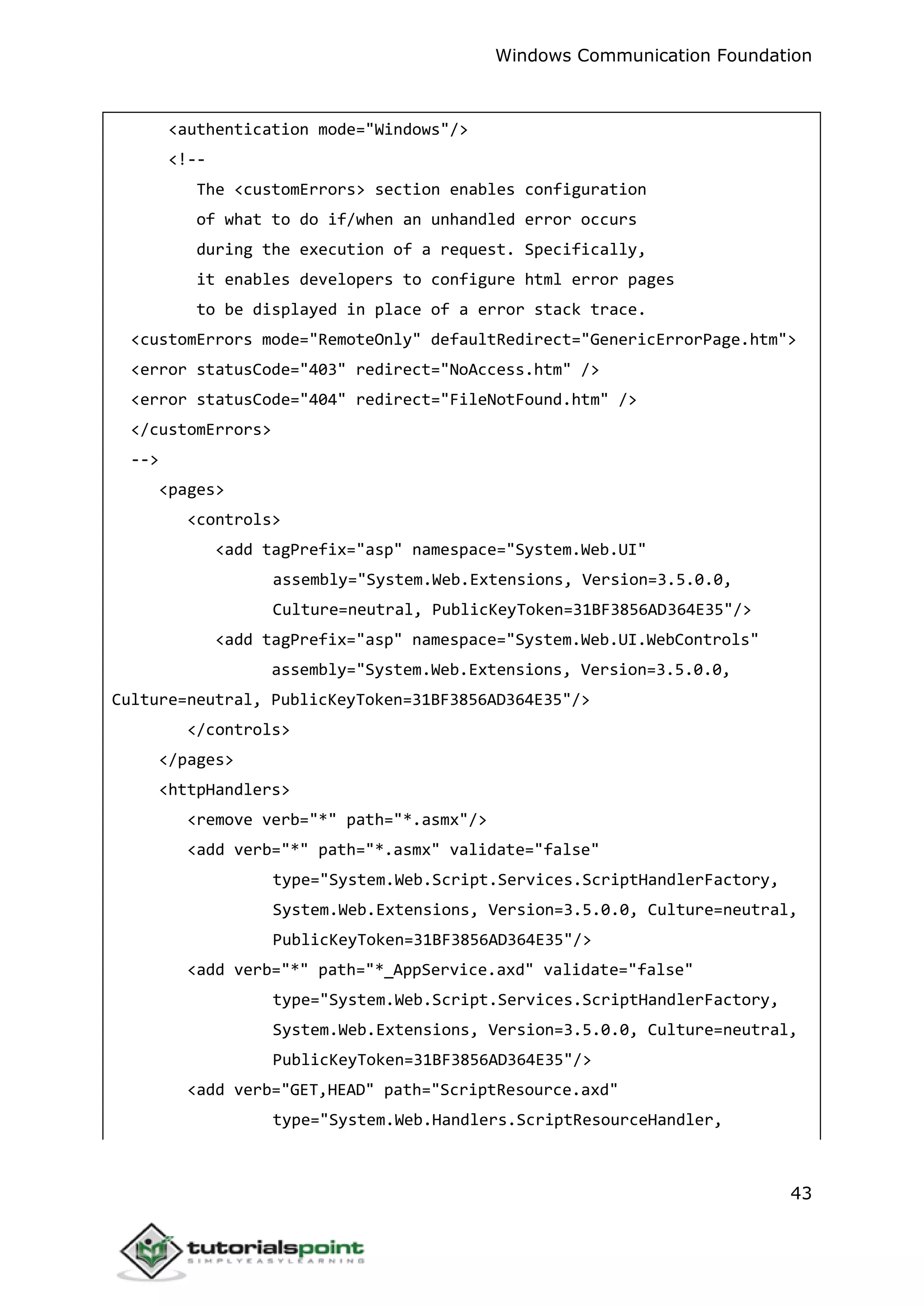 Windows Communication Foundation
43
<authentication mode="Windows"/>
<!--
The <customErrors> section enables configuration
of what to do if/when an unhandled error occurs
during the execution of a request. Specifically,
it enables developers to configure html error pages
to be displayed in place of a error stack trace.
<customErrors mode="RemoteOnly" defaultRedirect="GenericErrorPage.htm">
<error statusCode="403" redirect="NoAccess.htm" />
<error statusCode="404" redirect="FileNotFound.htm" />
</customErrors>
-->
<pages>
<controls>
<add tagPrefix="asp" namespace="System.Web.UI"
assembly="System.Web.Extensions, Version=3.5.0.0,
Culture=neutral, PublicKeyToken=31BF3856AD364E35"/>
<add tagPrefix="asp" namespace="System.Web.UI.WebControls"
assembly="System.Web.Extensions, Version=3.5.0.0,
Culture=neutral, PublicKeyToken=31BF3856AD364E35"/>
</controls>
</pages>
<httpHandlers>
<remove verb="*" path="*.asmx"/>
<add verb="*" path="*.asmx" validate="false"
type="System.Web.Script.Services.ScriptHandlerFactory,
System.Web.Extensions, Version=3.5.0.0, Culture=neutral,
PublicKeyToken=31BF3856AD364E35"/>
<add verb="*" path="*_AppService.axd" validate="false"
type="System.Web.Script.Services.ScriptHandlerFactory,
System.Web.Extensions, Version=3.5.0.0, Culture=neutral,
PublicKeyToken=31BF3856AD364E35"/>
<add verb="GET,HEAD" path="ScriptResource.axd"
type="System.Web.Handlers.ScriptResourceHandler,
 
