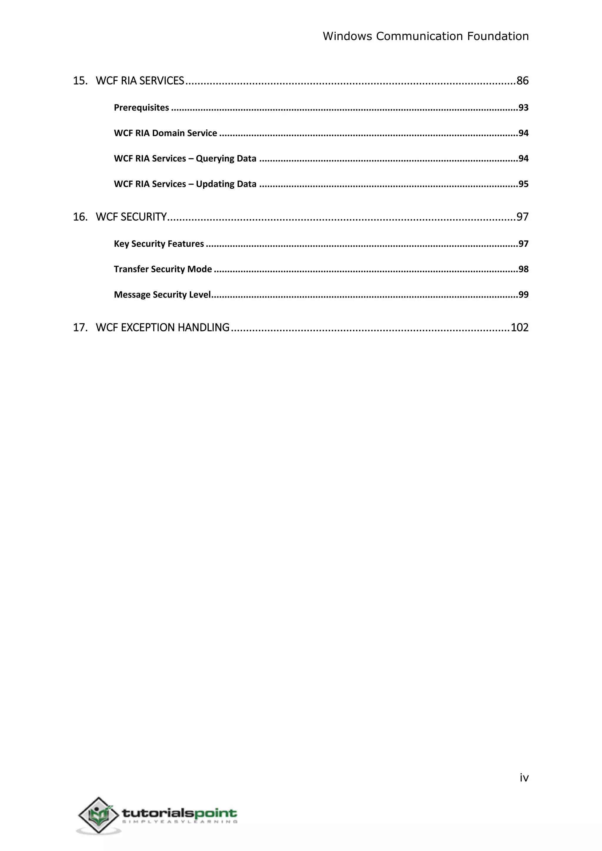 Windows Communication Foundation
iv
15. WCF RIA SERVICES.............................................................................................................86
Prerequisites ..................................................................................................................................93
WCF RIA Domain Service ................................................................................................................94
WCF RIA Services – Querying Data .................................................................................................94
WCF RIA Services – Updating Data .................................................................................................95
16. WCF SECURITY...................................................................................................................97
Key Security Features .....................................................................................................................97
Transfer Security Mode ..................................................................................................................98
Message Security Level...................................................................................................................99
17. WCF EXCEPTION HANDLING............................................................................................102
 