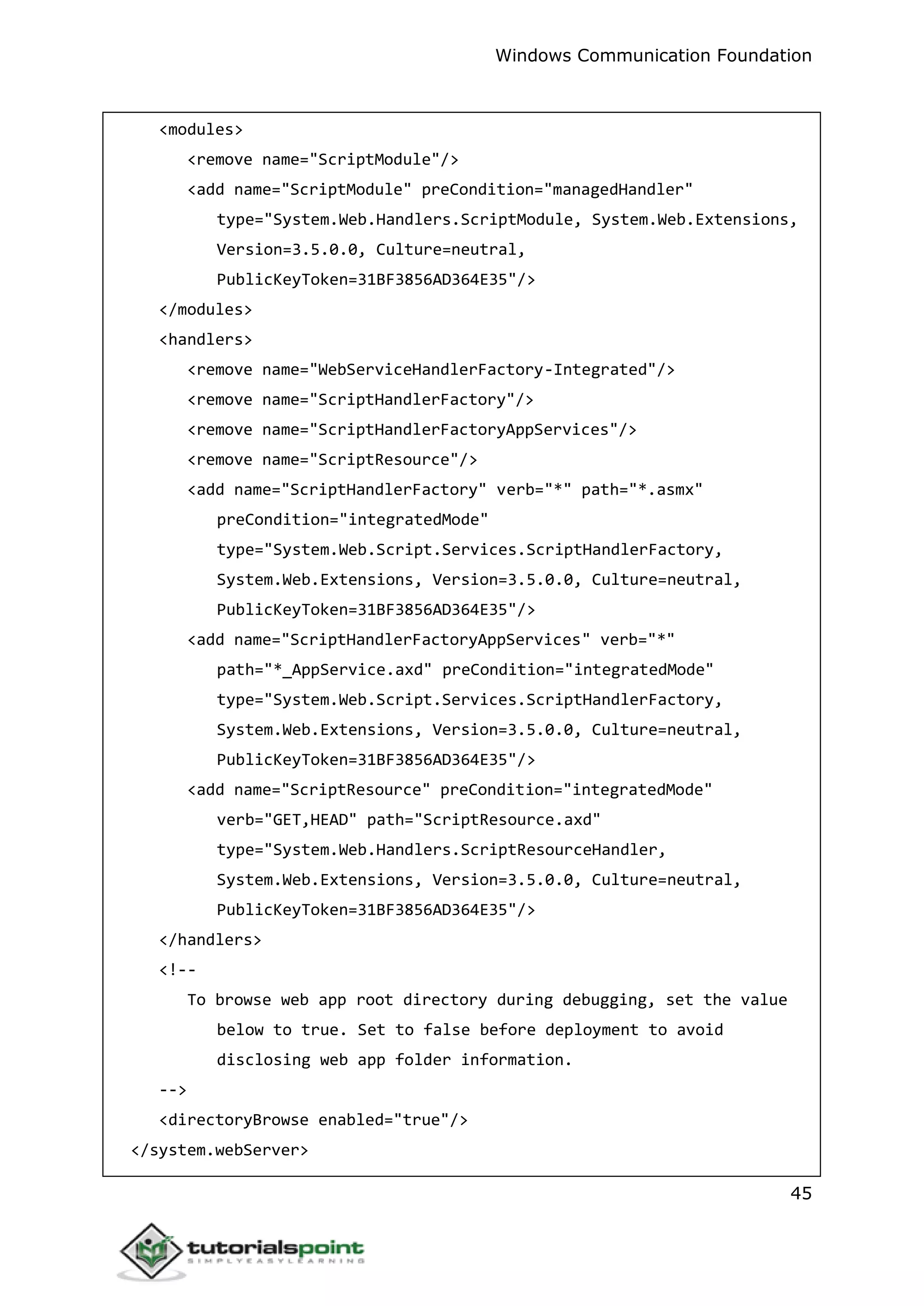 Windows Communication Foundation
45
<modules>
<remove name="ScriptModule"/>
<add name="ScriptModule" preCondition="managedHandler"
type="System.Web.Handlers.ScriptModule, System.Web.Extensions,
Version=3.5.0.0, Culture=neutral,
PublicKeyToken=31BF3856AD364E35"/>
</modules>
<handlers>
<remove name="WebServiceHandlerFactory-Integrated"/>
<remove name="ScriptHandlerFactory"/>
<remove name="ScriptHandlerFactoryAppServices"/>
<remove name="ScriptResource"/>
<add name="ScriptHandlerFactory" verb="*" path="*.asmx"
preCondition="integratedMode"
type="System.Web.Script.Services.ScriptHandlerFactory,
System.Web.Extensions, Version=3.5.0.0, Culture=neutral,
PublicKeyToken=31BF3856AD364E35"/>
<add name="ScriptHandlerFactoryAppServices" verb="*"
path="*_AppService.axd" preCondition="integratedMode"
type="System.Web.Script.Services.ScriptHandlerFactory,
System.Web.Extensions, Version=3.5.0.0, Culture=neutral,
PublicKeyToken=31BF3856AD364E35"/>
<add name="ScriptResource" preCondition="integratedMode"
verb="GET,HEAD" path="ScriptResource.axd"
type="System.Web.Handlers.ScriptResourceHandler,
System.Web.Extensions, Version=3.5.0.0, Culture=neutral,
PublicKeyToken=31BF3856AD364E35"/>
</handlers>
<!--
To browse web app root directory during debugging, set the value
below to true. Set to false before deployment to avoid
disclosing web app folder information.
-->
<directoryBrowse enabled="true"/>
</system.webServer>
 
