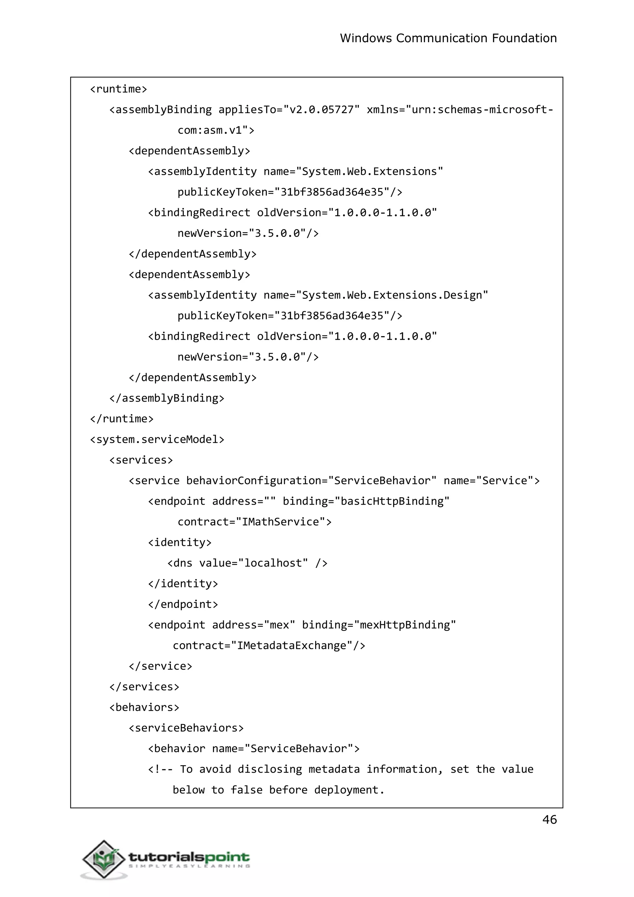 Windows Communication Foundation
46
<runtime>
<assemblyBinding appliesTo="v2.0.05727" xmlns="urn:schemas-microsoft-
com:asm.v1">
<dependentAssembly>
<assemblyIdentity name="System.Web.Extensions"
publicKeyToken="31bf3856ad364e35"/>
<bindingRedirect oldVersion="1.0.0.0-1.1.0.0"
newVersion="3.5.0.0"/>
</dependentAssembly>
<dependentAssembly>
<assemblyIdentity name="System.Web.Extensions.Design"
publicKeyToken="31bf3856ad364e35"/>
<bindingRedirect oldVersion="1.0.0.0-1.1.0.0"
newVersion="3.5.0.0"/>
</dependentAssembly>
</assemblyBinding>
</runtime>
<system.serviceModel>
<services>
<service behaviorConfiguration="ServiceBehavior" name="Service">
<endpoint address="" binding="basicHttpBinding"
contract="IMathService">
<identity>
<dns value="localhost" />
</identity>
</endpoint>
<endpoint address="mex" binding="mexHttpBinding"
contract="IMetadataExchange"/>
</service>
</services>
<behaviors>
<serviceBehaviors>
<behavior name="ServiceBehavior">
<!-- To avoid disclosing metadata information, set the value
below to false before deployment.
 