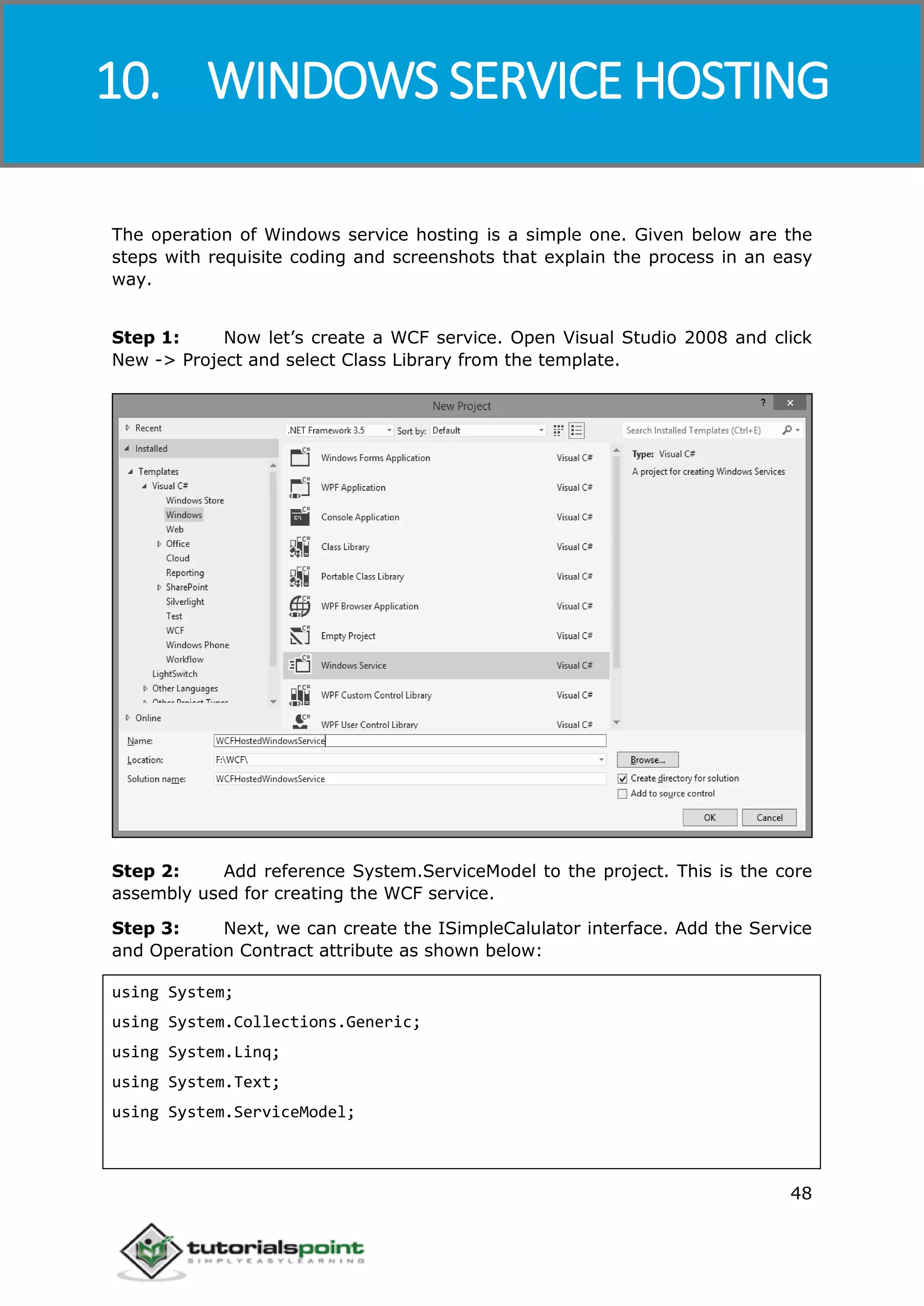 Windows Communication Foundation
48
The operation of Windows service hosting is a simple one. Given below are the
steps with requisite coding and screenshots that explain the process in an easy
way.
Step 1: Now let’s create a WCF service. Open Visual Studio 2008 and click
New -> Project and select Class Library from the template.
Step 2: Add reference System.ServiceModel to the project. This is the core
assembly used for creating the WCF service.
Step 3: Next, we can create the ISimpleCalulator interface. Add the Service
and Operation Contract attribute as shown below:
using System;
using System.Collections.Generic;
using System.Linq;
using System.Text;
using System.ServiceModel;
10. WINDOWS SERVICE HOSTING
 