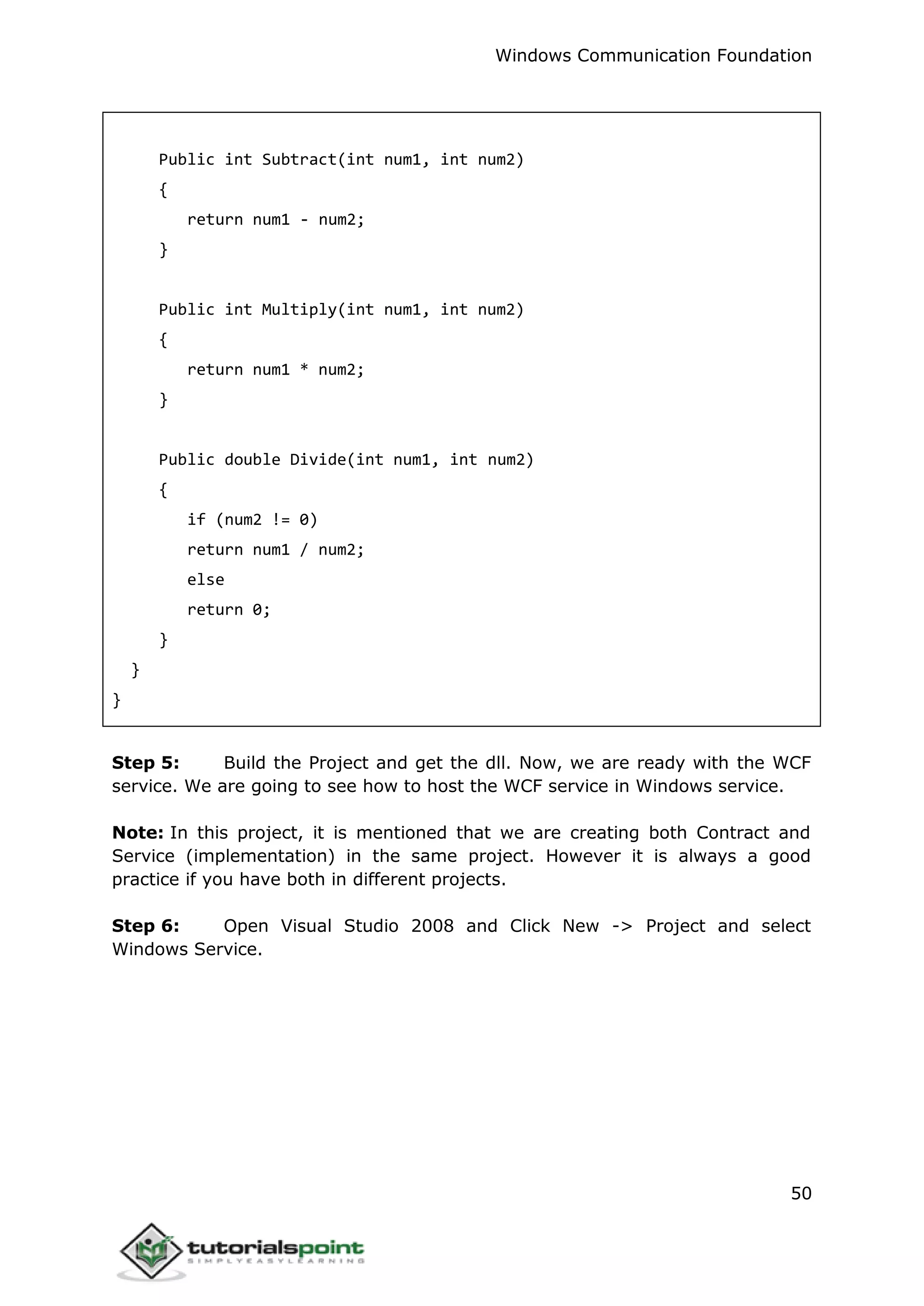 Windows Communication Foundation
50
Public int Subtract(int num1, int num2)
{
return num1 - num2;
}
Public int Multiply(int num1, int num2)
{
return num1 * num2;
}
Public double Divide(int num1, int num2)
{
if (num2 != 0)
return num1 / num2;
else
return 0;
}
}
}
Step 5: Build the Project and get the dll. Now, we are ready with the WCF
service. We are going to see how to host the WCF service in Windows service.
Note: In this project, it is mentioned that we are creating both Contract and
Service (implementation) in the same project. However it is always a good
practice if you have both in different projects.
Step 6: Open Visual Studio 2008 and Click New -> Project and select
Windows Service.
 