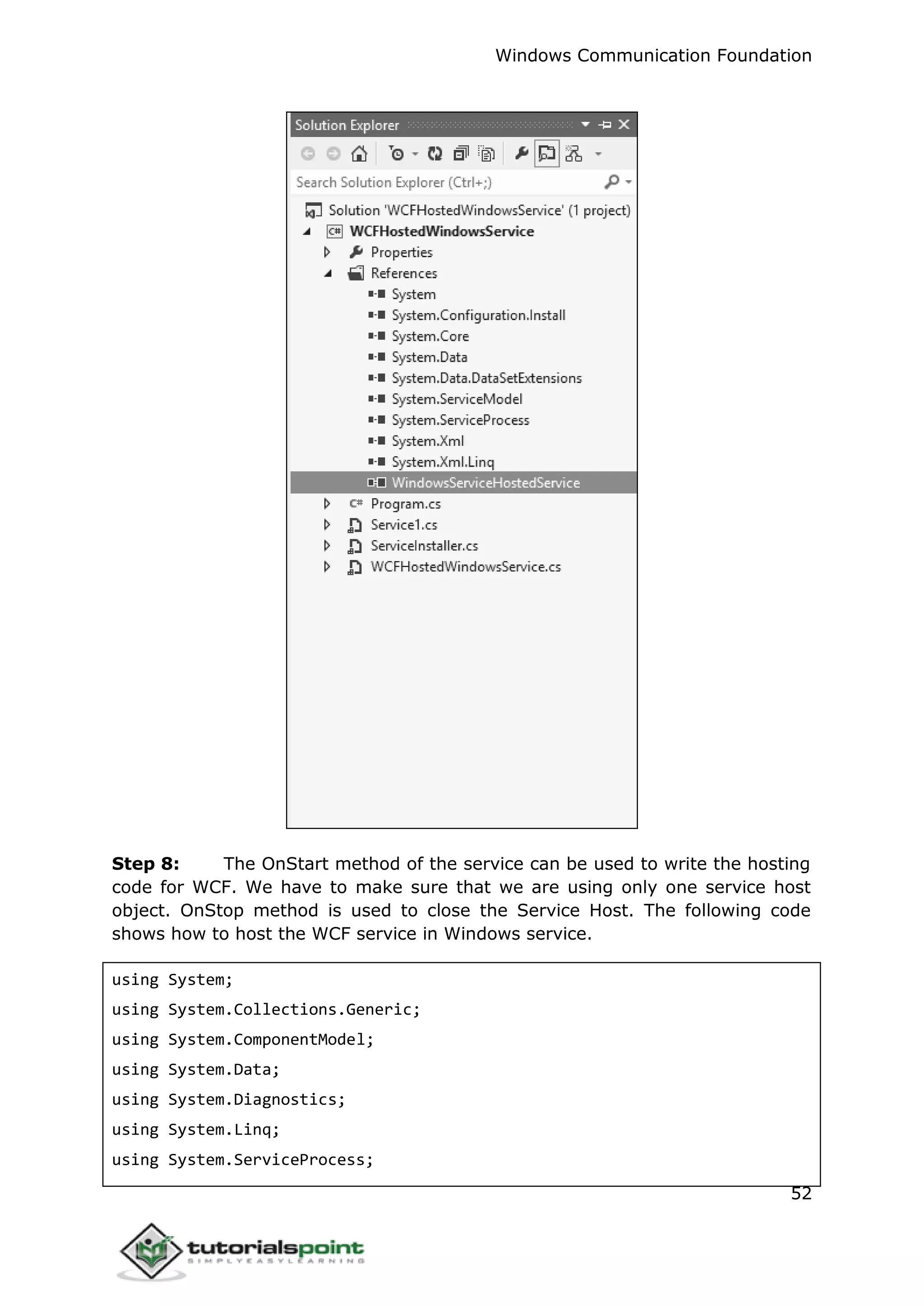 Windows Communication Foundation
52
Step 8: The OnStart method of the service can be used to write the hosting
code for WCF. We have to make sure that we are using only one service host
object. OnStop method is used to close the Service Host. The following code
shows how to host the WCF service in Windows service.
using System;
using System.Collections.Generic;
using System.ComponentModel;
using System.Data;
using System.Diagnostics;
using System.Linq;
using System.ServiceProcess;
 