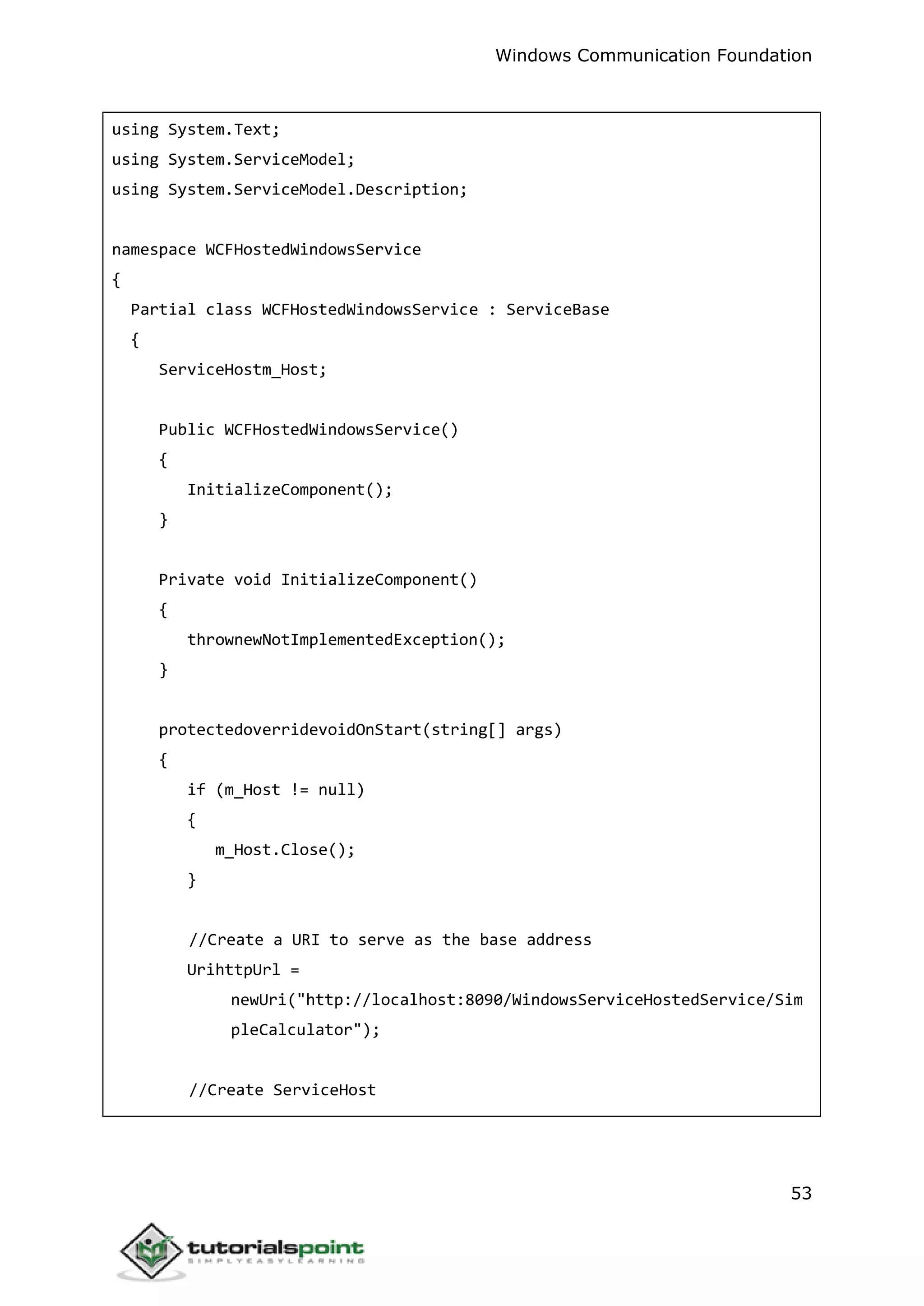 Windows Communication Foundation
53
using System.Text;
using System.ServiceModel;
using System.ServiceModel.Description;
namespace WCFHostedWindowsService
{
Partial class WCFHostedWindowsService : ServiceBase
{
ServiceHostm_Host;
Public WCFHostedWindowsService()
{
InitializeComponent();
}
Private void InitializeComponent()
{
thrownewNotImplementedException();
}
protectedoverridevoidOnStart(string[] args)
{
if (m_Host != null)
{
m_Host.Close();
}
//Create a URI to serve as the base address
UrihttpUrl =
newUri("http://localhost:8090/WindowsServiceHostedService/Sim
pleCalculator");
//Create ServiceHost
 