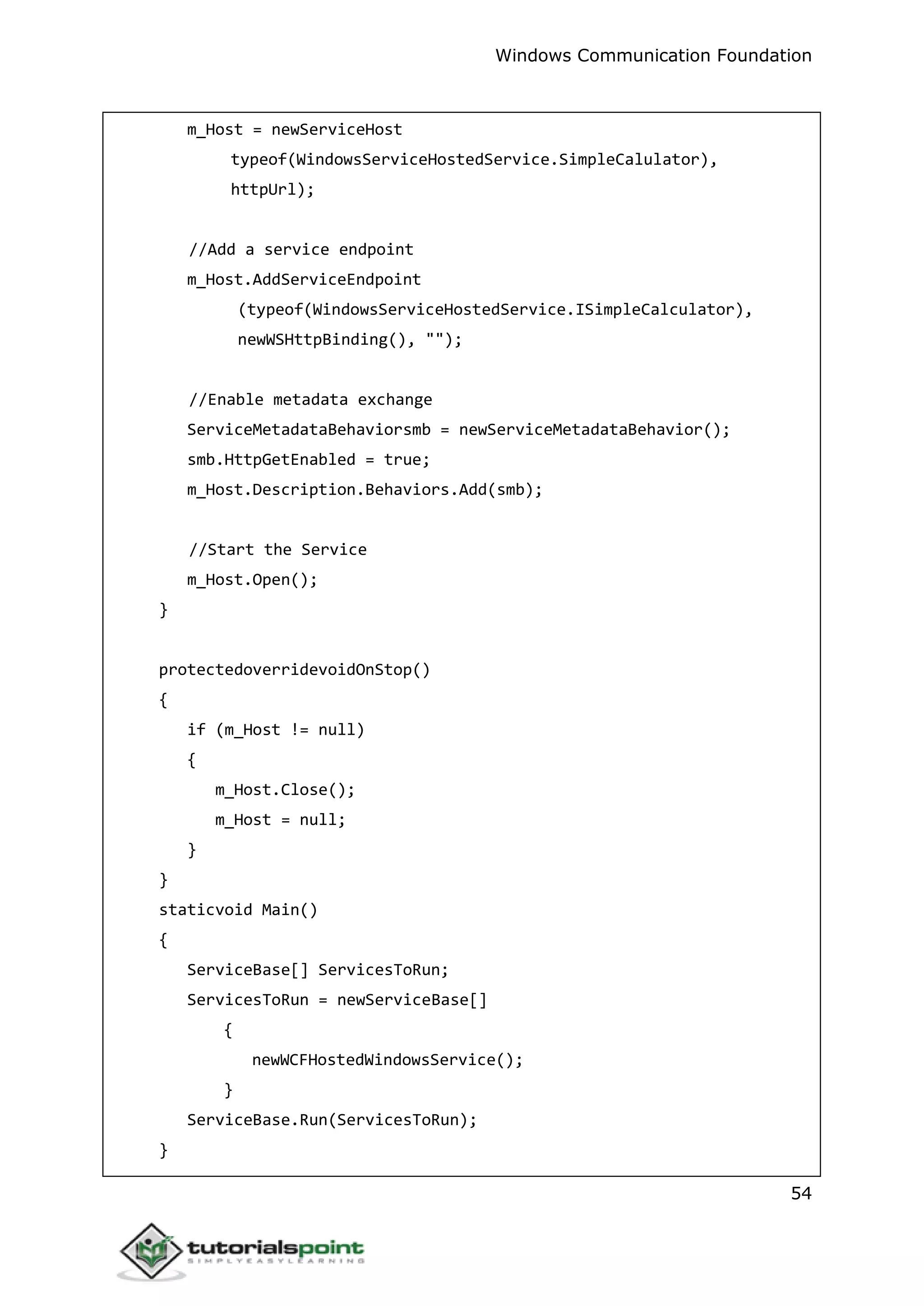 Windows Communication Foundation
54
m_Host = newServiceHost
typeof(WindowsServiceHostedService.SimpleCalulator),
httpUrl);
//Add a service endpoint
m_Host.AddServiceEndpoint
(typeof(WindowsServiceHostedService.ISimpleCalculator),
newWSHttpBinding(), "");
//Enable metadata exchange
ServiceMetadataBehaviorsmb = newServiceMetadataBehavior();
smb.HttpGetEnabled = true;
m_Host.Description.Behaviors.Add(smb);
//Start the Service
m_Host.Open();
}
protectedoverridevoidOnStop()
{
if (m_Host != null)
{
m_Host.Close();
m_Host = null;
}
}
staticvoid Main()
{
ServiceBase[] ServicesToRun;
ServicesToRun = newServiceBase[]
{
newWCFHostedWindowsService();
}
ServiceBase.Run(ServicesToRun);
}
 