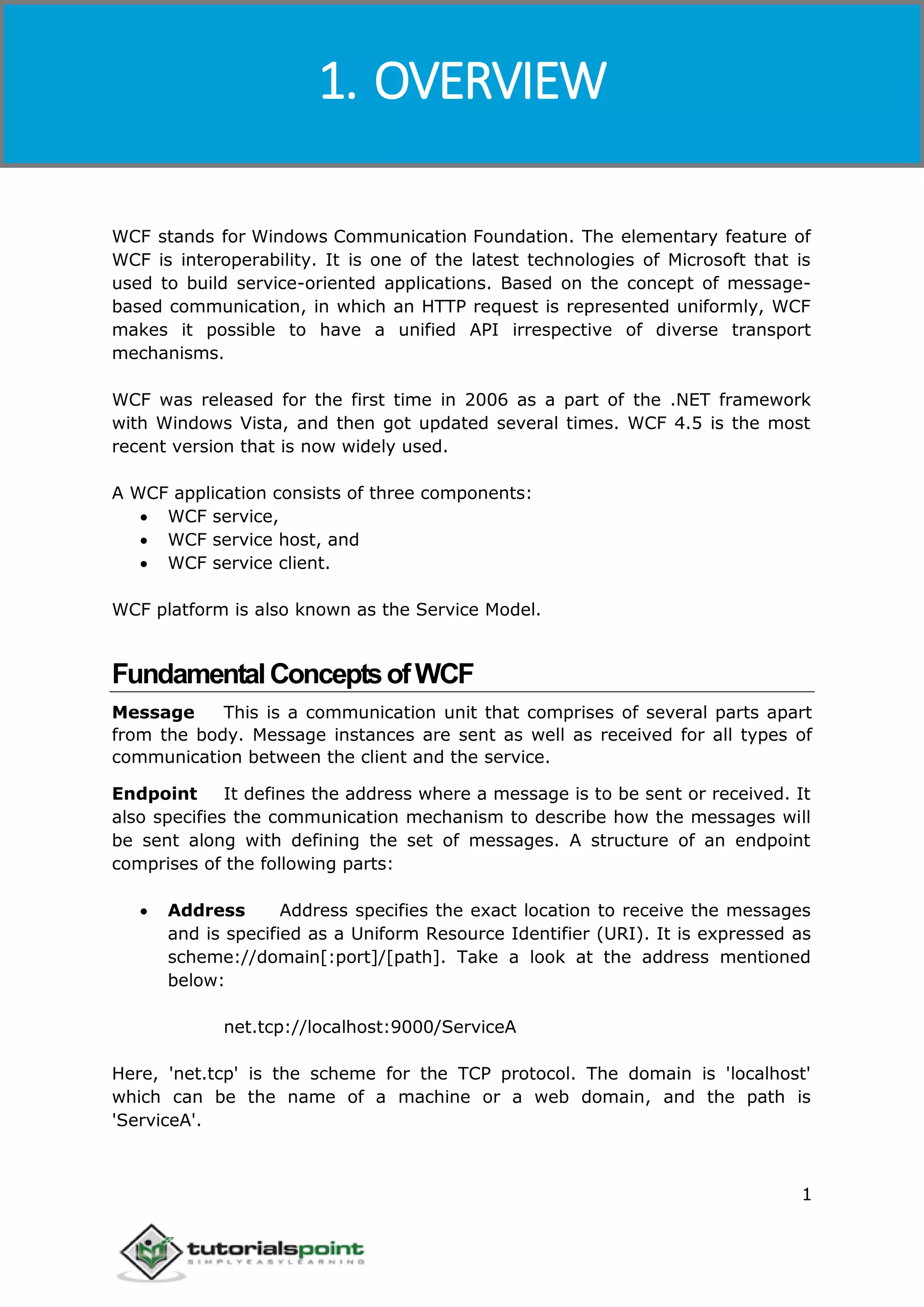 Windows Communication Foundation
1
WCF stands for Windows Communication Foundation. The elementary feature of
WCF is interoperability. It is one of the latest technologies of Microsoft that is
used to build service-oriented applications. Based on the concept of message-
based communication, in which an HTTP request is represented uniformly, WCF
makes it possible to have a unified API irrespective of diverse transport
mechanisms.
WCF was released for the first time in 2006 as a part of the .NET framework
with Windows Vista, and then got updated several times. WCF 4.5 is the most
recent version that is now widely used.
A WCF application consists of three components:
 WCF service,
 WCF service host, and
 WCF service client.
WCF platform is also known as the Service Model.
FundamentalConceptsofWCF
Message This is a communication unit that comprises of several parts apart
from the body. Message instances are sent as well as received for all types of
communication between the client and the service.
Endpoint It defines the address where a message is to be sent or received. It
also specifies the communication mechanism to describe how the messages will
be sent along with defining the set of messages. A structure of an endpoint
comprises of the following parts:
 Address Address specifies the exact location to receive the messages
and is specified as a Uniform Resource Identifier (URI). It is expressed as
scheme://domain[:port]/[path]. Take a look at the address mentioned
below:
net.tcp://localhost:9000/ServiceA
Here, 'net.tcp' is the scheme for the TCP protocol. The domain is 'localhost'
which can be the name of a machine or a web domain, and the path is
'ServiceA'.
1. OVERVIEW
 