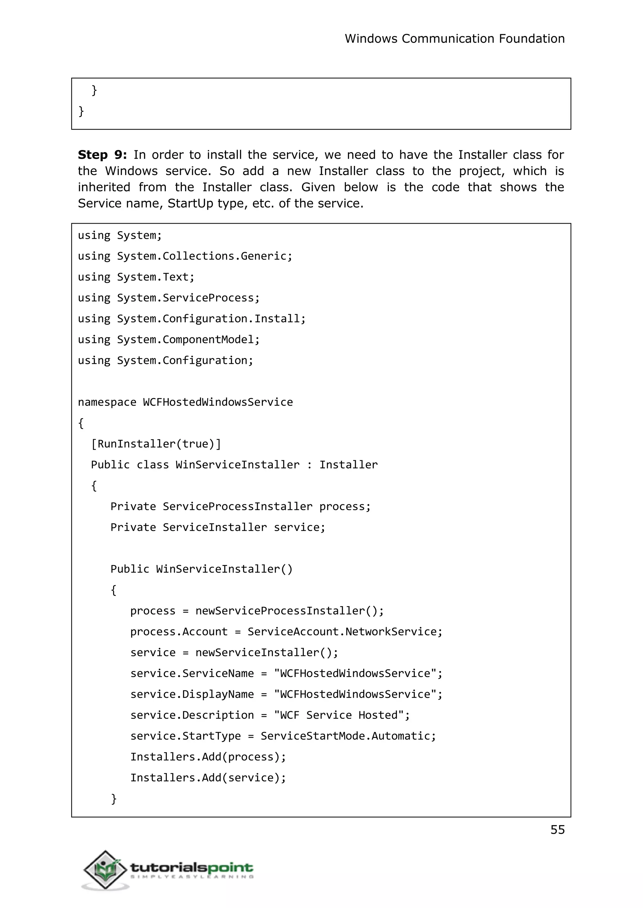 Windows Communication Foundation
55
}
}
Step 9: In order to install the service, we need to have the Installer class for
the Windows service. So add a new Installer class to the project, which is
inherited from the Installer class. Given below is the code that shows the
Service name, StartUp type, etc. of the service.
using System;
using System.Collections.Generic;
using System.Text;
using System.ServiceProcess;
using System.Configuration.Install;
using System.ComponentModel;
using System.Configuration;
namespace WCFHostedWindowsService
{
[RunInstaller(true)]
Public class WinServiceInstaller : Installer
{
Private ServiceProcessInstaller process;
Private ServiceInstaller service;
Public WinServiceInstaller()
{
process = newServiceProcessInstaller();
process.Account = ServiceAccount.NetworkService;
service = newServiceInstaller();
service.ServiceName = "WCFHostedWindowsService";
service.DisplayName = "WCFHostedWindowsService";
service.Description = "WCF Service Hosted";
service.StartType = ServiceStartMode.Automatic;
Installers.Add(process);
Installers.Add(service);
}
 