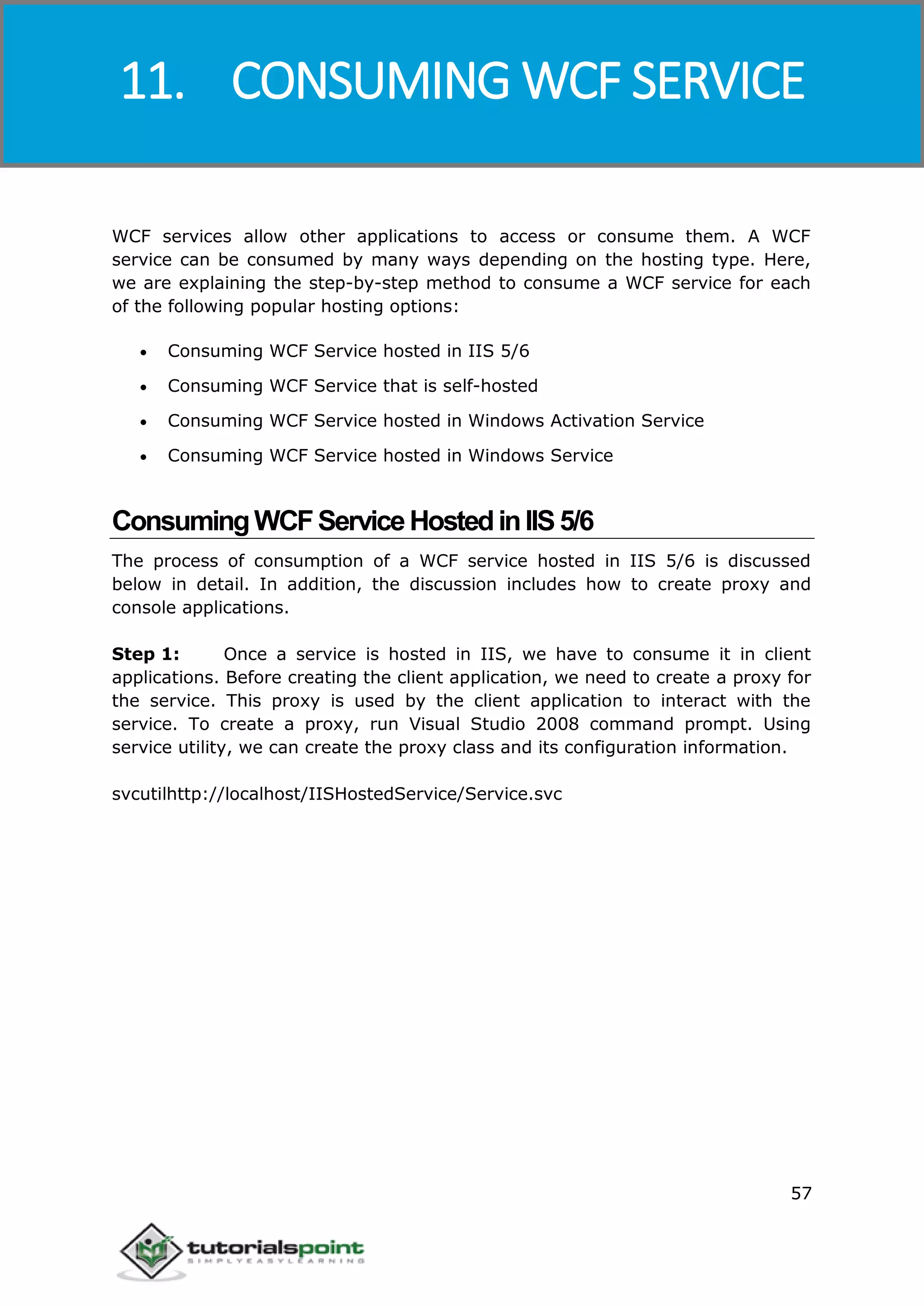 Windows Communication Foundation
57
WCF services allow other applications to access or consume them. A WCF
service can be consumed by many ways depending on the hosting type. Here,
we are explaining the step-by-step method to consume a WCF service for each
of the following popular hosting options:
 Consuming WCF Service hosted in IIS 5/6
 Consuming WCF Service that is self-hosted
 Consuming WCF Service hosted in Windows Activation Service
 Consuming WCF Service hosted in Windows Service
ConsumingWCFServiceHostedinIIS5/6
The process of consumption of a WCF service hosted in IIS 5/6 is discussed
below in detail. In addition, the discussion includes how to create proxy and
console applications.
Step 1: Once a service is hosted in IIS, we have to consume it in client
applications. Before creating the client application, we need to create a proxy for
the service. This proxy is used by the client application to interact with the
service. To create a proxy, run Visual Studio 2008 command prompt. Using
service utility, we can create the proxy class and its configuration information.
svcutilhttp://localhost/IISHostedService/Service.svc
11. CONSUMING WCF SERVICE
 