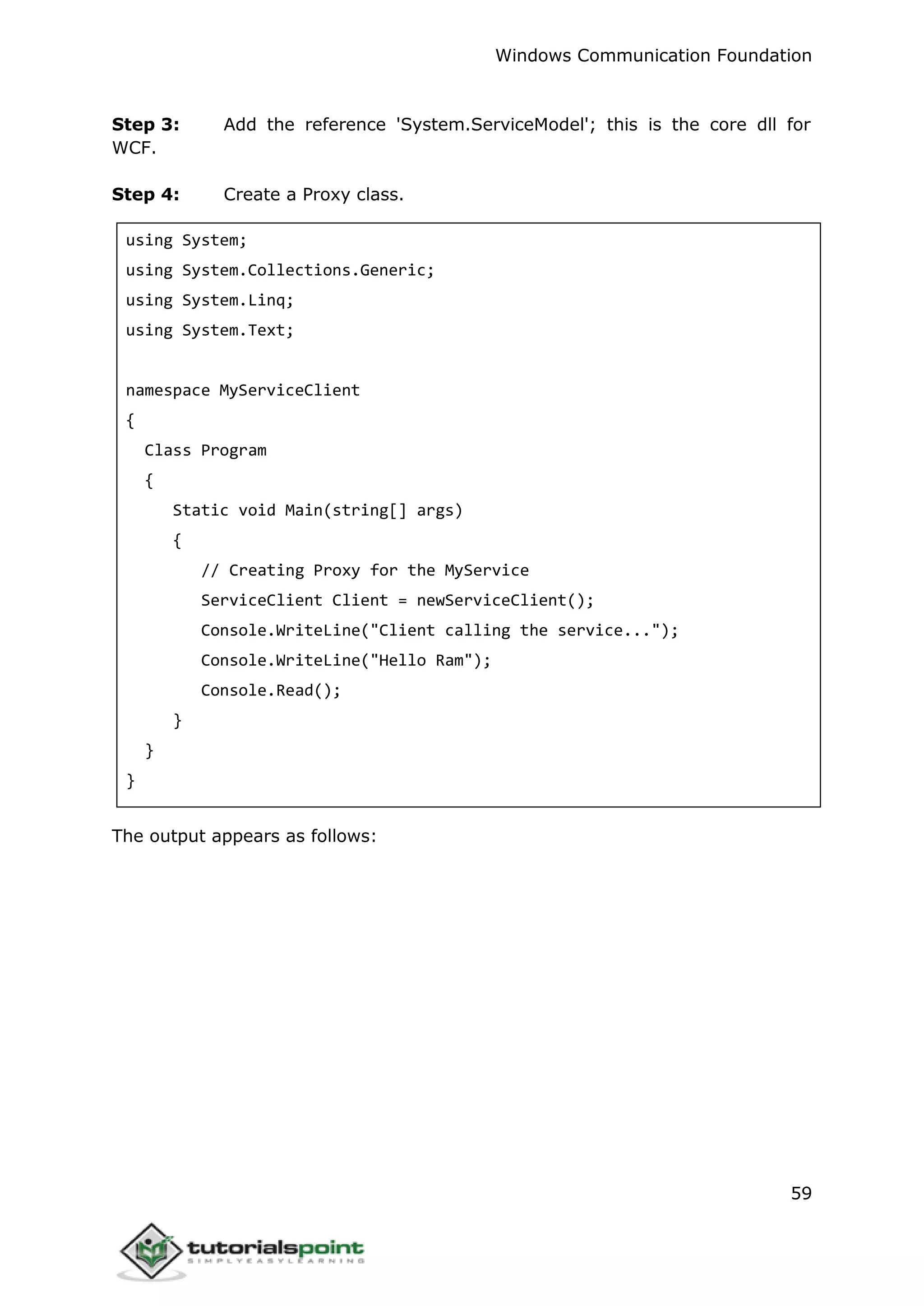 Windows Communication Foundation
59
Step 3: Add the reference 'System.ServiceModel'; this is the core dll for
WCF.
Step 4: Create a Proxy class.
using System;
using System.Collections.Generic;
using System.Linq;
using System.Text;
namespace MyServiceClient
{
Class Program
{
Static void Main(string[] args)
{
// Creating Proxy for the MyService
ServiceClient Client = newServiceClient();
Console.WriteLine("Client calling the service...");
Console.WriteLine("Hello Ram");
Console.Read();
}
}
}
The output appears as follows:
 