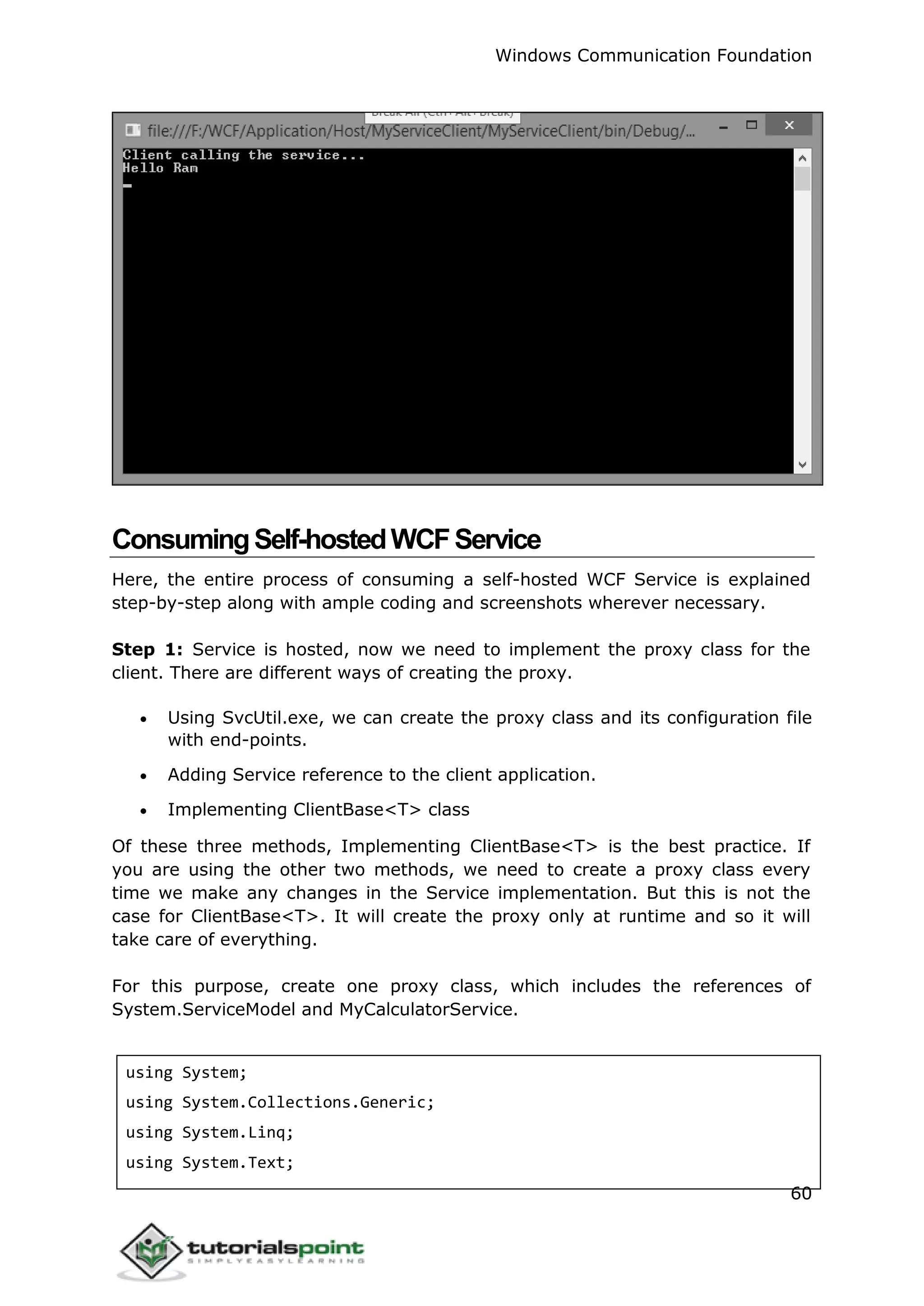 Windows Communication Foundation
60
ConsumingSelf-hostedWCFService
Here, the entire process of consuming a self-hosted WCF Service is explained
step-by-step along with ample coding and screenshots wherever necessary.
Step 1: Service is hosted, now we need to implement the proxy class for the
client. There are different ways of creating the proxy.
 Using SvcUtil.exe, we can create the proxy class and its configuration file
with end-points.
 Adding Service reference to the client application.
 Implementing ClientBase<T> class
Of these three methods, Implementing ClientBase<T> is the best practice. If
you are using the other two methods, we need to create a proxy class every
time we make any changes in the Service implementation. But this is not the
case for ClientBase<T>. It will create the proxy only at runtime and so it will
take care of everything.
For this purpose, create one proxy class, which includes the references of
System.ServiceModel and MyCalculatorService.
using System;
using System.Collections.Generic;
using System.Linq;
using System.Text;
 