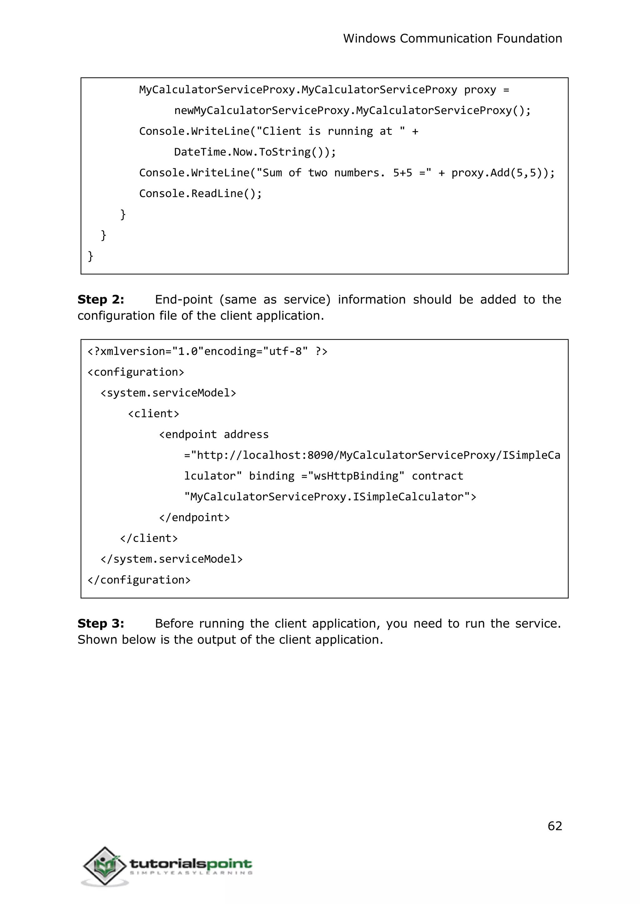 Windows Communication Foundation
62
MyCalculatorServiceProxy.MyCalculatorServiceProxy proxy =
newMyCalculatorServiceProxy.MyCalculatorServiceProxy();
Console.WriteLine("Client is running at " +
DateTime.Now.ToString());
Console.WriteLine("Sum of two numbers. 5+5 =" + proxy.Add(5,5));
Console.ReadLine();
}
}
}
Step 2: End-point (same as service) information should be added to the
configuration file of the client application.
<?xmlversion="1.0"encoding="utf-8" ?>
<configuration>
<system.serviceModel>
<client>
<endpoint address
="http://localhost:8090/MyCalculatorServiceProxy/ISimpleCa
lculator" binding ="wsHttpBinding" contract
"MyCalculatorServiceProxy.ISimpleCalculator">
</endpoint>
</client>
</system.serviceModel>
</configuration>
Step 3: Before running the client application, you need to run the service.
Shown below is the output of the client application.
 