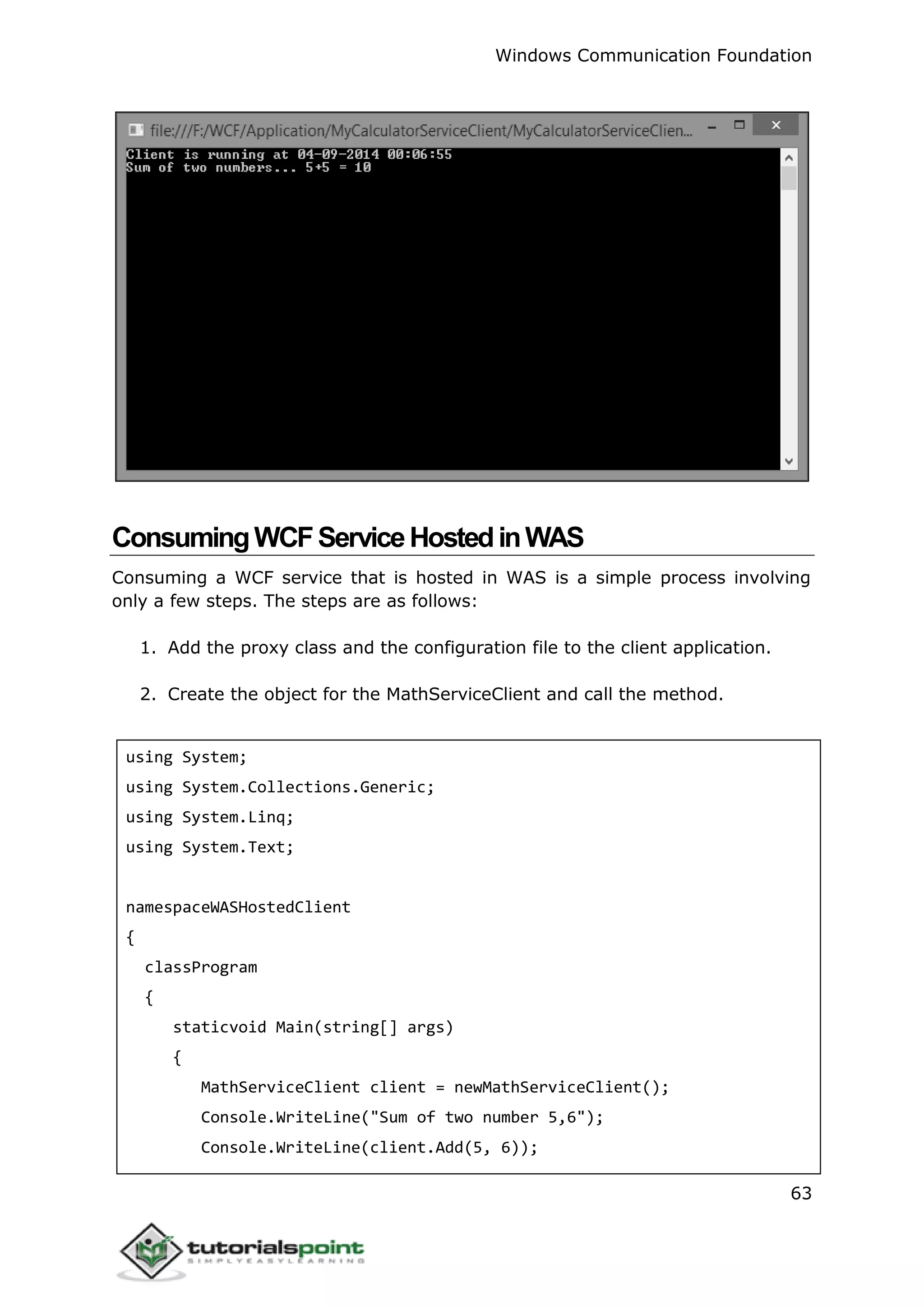 Windows Communication Foundation
63
ConsumingWCFServiceHostedinWAS
Consuming a WCF service that is hosted in WAS is a simple process involving
only a few steps. The steps are as follows:
1. Add the proxy class and the configuration file to the client application.
2. Create the object for the MathServiceClient and call the method.
using System;
using System.Collections.Generic;
using System.Linq;
using System.Text;
namespaceWASHostedClient
{
classProgram
{
staticvoid Main(string[] args)
{
MathServiceClient client = newMathServiceClient();
Console.WriteLine("Sum of two number 5,6");
Console.WriteLine(client.Add(5, 6));
 