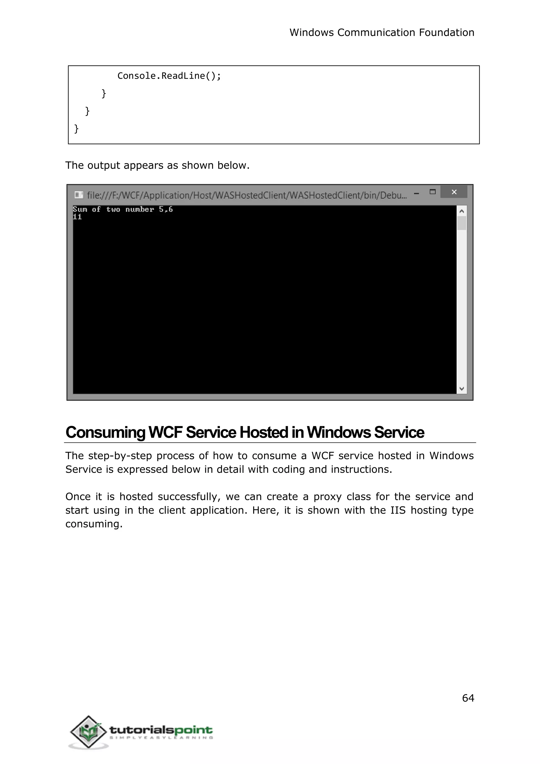 Windows Communication Foundation
64
Console.ReadLine();
}
}
}
The output appears as shown below.
ConsumingWCFServiceHostedinWindowsService
The step-by-step process of how to consume a WCF service hosted in Windows
Service is expressed below in detail with coding and instructions.
Once it is hosted successfully, we can create a proxy class for the service and
start using in the client application. Here, it is shown with the IIS hosting type
consuming.
 