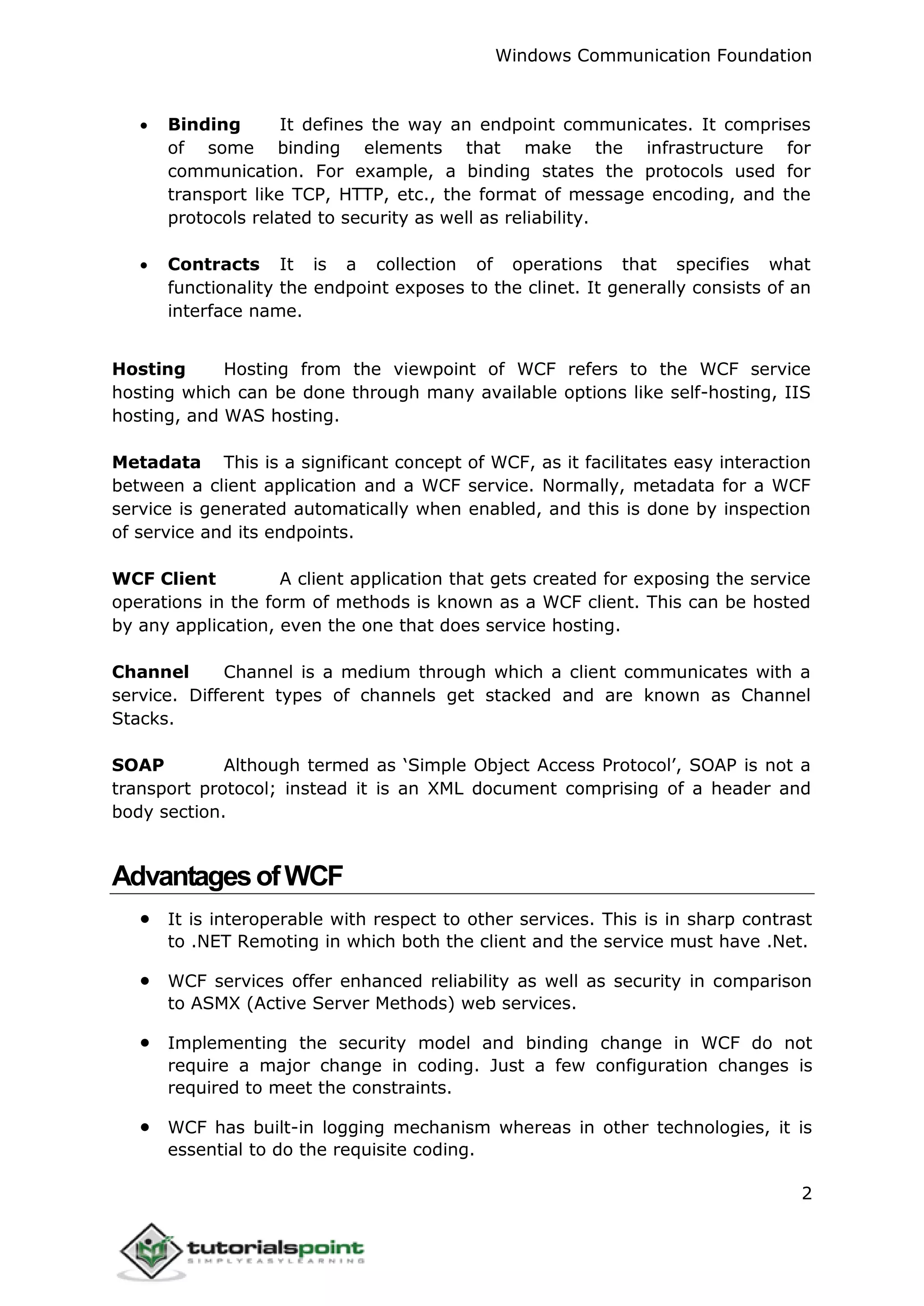 Windows Communication Foundation
2
 Binding It defines the way an endpoint communicates. It comprises
of some binding elements that make the infrastructure for
communication. For example, a binding states the protocols used for
transport like TCP, HTTP, etc., the format of message encoding, and the
protocols related to security as well as reliability.
 Contracts It is a collection of operations that specifies what
functionality the endpoint exposes to the clinet. It generally consists of an
interface name.
Hosting Hosting from the viewpoint of WCF refers to the WCF service
hosting which can be done through many available options like self-hosting, IIS
hosting, and WAS hosting.
Metadata This is a significant concept of WCF, as it facilitates easy interaction
between a client application and a WCF service. Normally, metadata for a WCF
service is generated automatically when enabled, and this is done by inspection
of service and its endpoints.
WCF Client A client application that gets created for exposing the service
operations in the form of methods is known as a WCF client. This can be hosted
by any application, even the one that does service hosting.
Channel Channel is a medium through which a client communicates with a
service. Different types of channels get stacked and are known as Channel
Stacks.
SOAP Although termed as ‘Simple Object Access Protocol’, SOAP is not a
transport protocol; instead it is an XML document comprising of a header and
body section.
AdvantagesofWCF
 It is interoperable with respect to other services. This is in sharp contrast
to .NET Remoting in which both the client and the service must have .Net.
 WCF services offer enhanced reliability as well as security in comparison
to ASMX (Active Server Methods) web services.
 Implementing the security model and binding change in WCF do not
require a major change in coding. Just a few configuration changes is
required to meet the constraints.
 WCF has built-in logging mechanism whereas in other technologies, it is
essential to do the requisite coding.
 