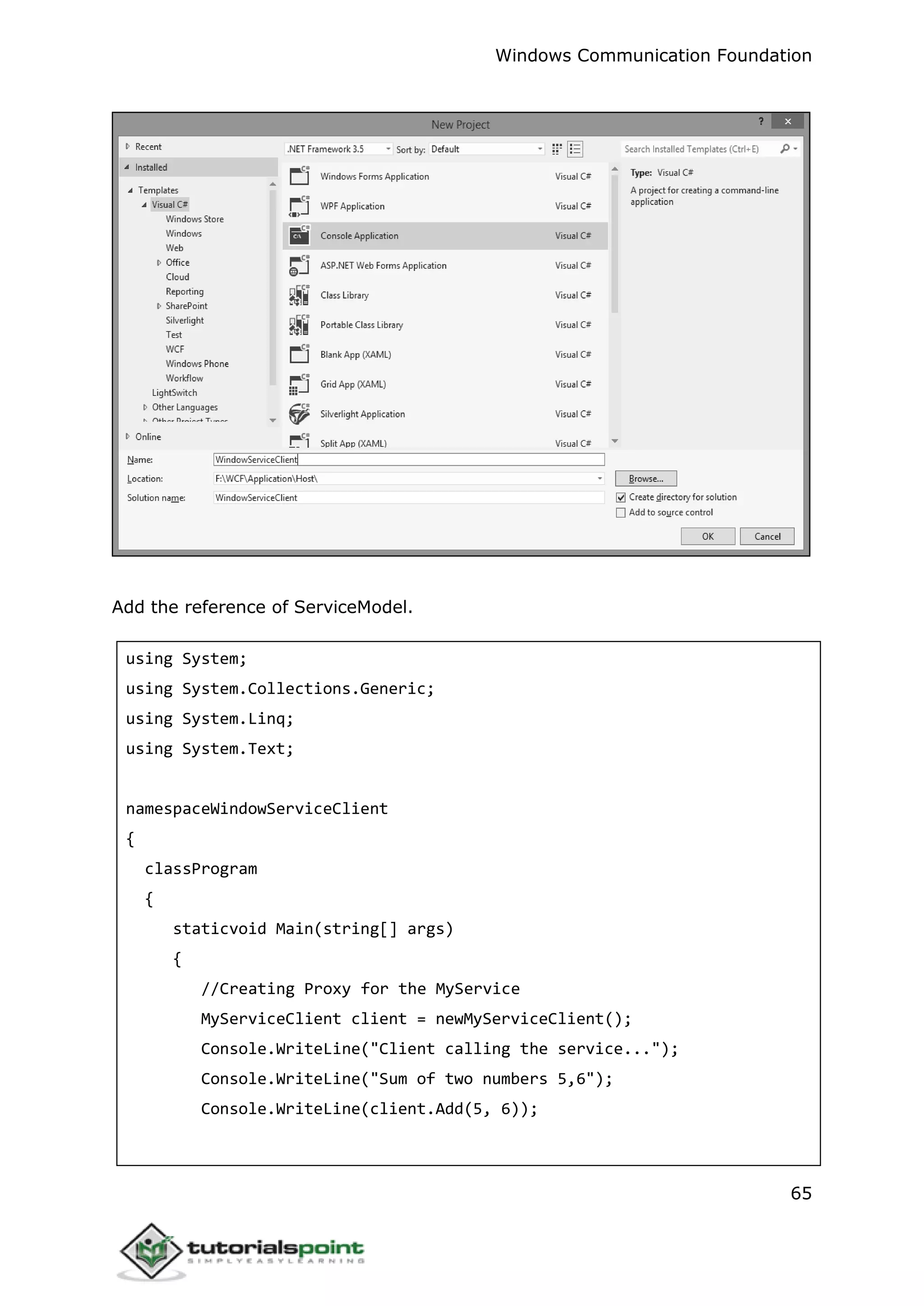 Windows Communication Foundation
65
Add the reference of ServiceModel.
using System;
using System.Collections.Generic;
using System.Linq;
using System.Text;
namespaceWindowServiceClient
{
classProgram
{
staticvoid Main(string[] args)
{
//Creating Proxy for the MyService
MyServiceClient client = newMyServiceClient();
Console.WriteLine("Client calling the service...");
Console.WriteLine("Sum of two numbers 5,6");
Console.WriteLine(client.Add(5, 6));
 