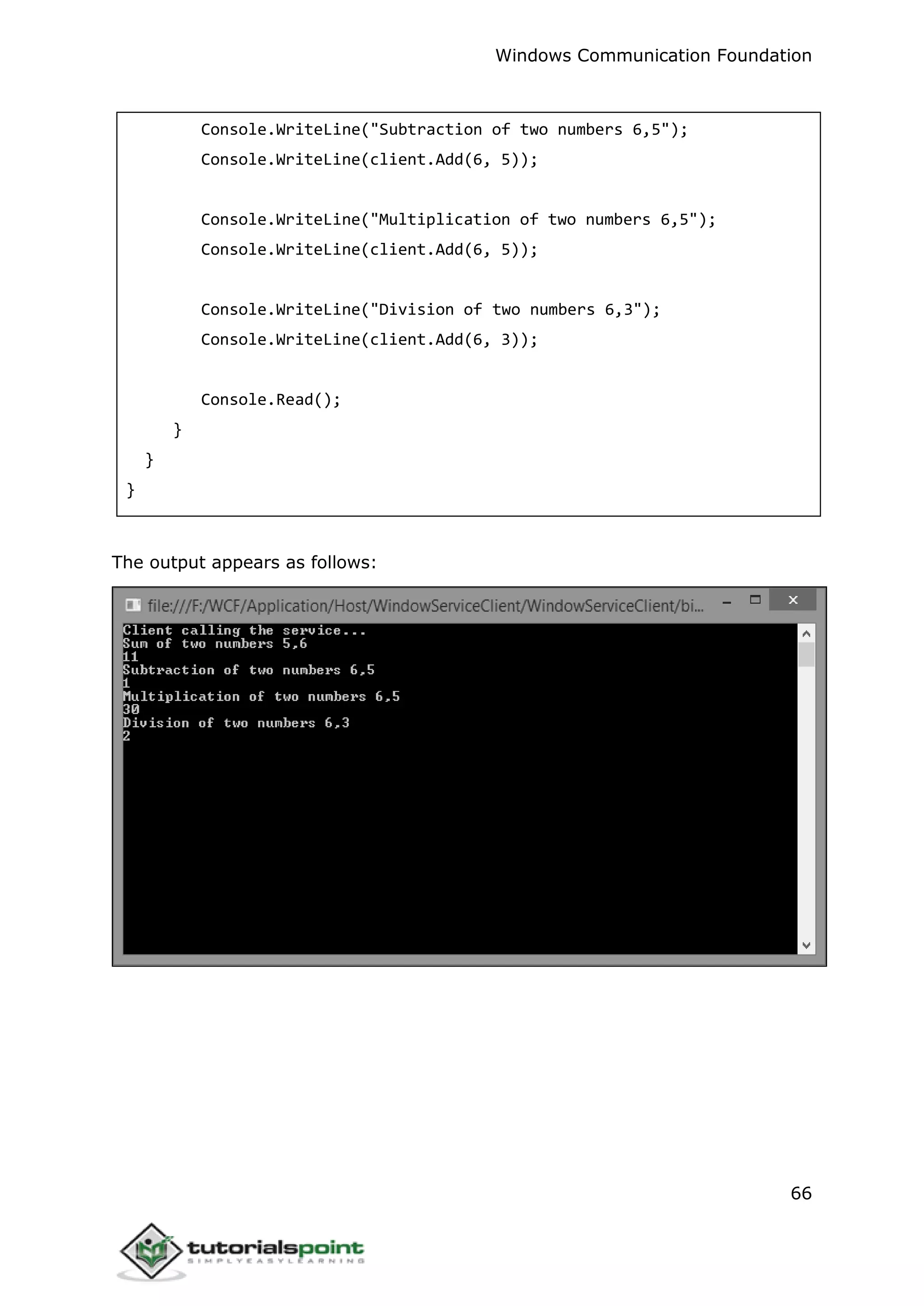 Windows Communication Foundation
66
Console.WriteLine("Subtraction of two numbers 6,5");
Console.WriteLine(client.Add(6, 5));
Console.WriteLine("Multiplication of two numbers 6,5");
Console.WriteLine(client.Add(6, 5));
Console.WriteLine("Division of two numbers 6,3");
Console.WriteLine(client.Add(6, 3));
Console.Read();
}
}
}
The output appears as follows:
 
