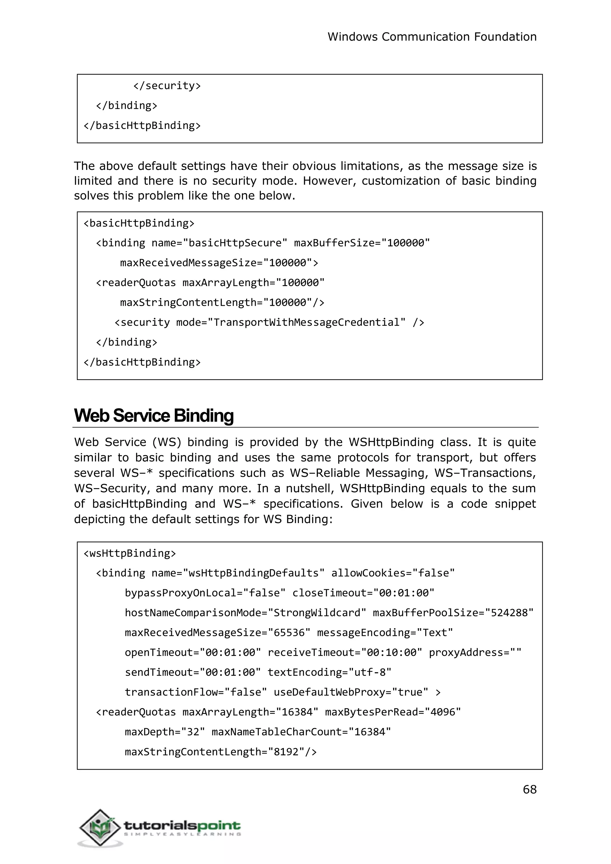 Windows Communication Foundation
68
</security>
</binding>
</basicHttpBinding>
The above default settings have their obvious limitations, as the message size is
limited and there is no security mode. However, customization of basic binding
solves this problem like the one below.
<basicHttpBinding>
<binding name="basicHttpSecure" maxBufferSize="100000"
maxReceivedMessageSize="100000">
<readerQuotas maxArrayLength="100000"
maxStringContentLength="100000"/>
<security mode="TransportWithMessageCredential" />
</binding>
</basicHttpBinding>
WebServiceBinding
Web Service (WS) binding is provided by the WSHttpBinding class. It is quite
similar to basic binding and uses the same protocols for transport, but offers
several WS–* specifications such as WS–Reliable Messaging, WS–Transactions,
WS–Security, and many more. In a nutshell, WSHttpBinding equals to the sum
of basicHttpBinding and WS–* specifications. Given below is a code snippet
depicting the default settings for WS Binding:
<wsHttpBinding>
<binding name="wsHttpBindingDefaults" allowCookies="false"
bypassProxyOnLocal="false" closeTimeout="00:01:00"
hostNameComparisonMode="StrongWildcard" maxBufferPoolSize="524288"
maxReceivedMessageSize="65536" messageEncoding="Text"
openTimeout="00:01:00" receiveTimeout="00:10:00" proxyAddress=""
sendTimeout="00:01:00" textEncoding="utf-8"
transactionFlow="false" useDefaultWebProxy="true" >
<readerQuotas maxArrayLength="16384" maxBytesPerRead="4096"
maxDepth="32" maxNameTableCharCount="16384"
maxStringContentLength="8192"/>
 