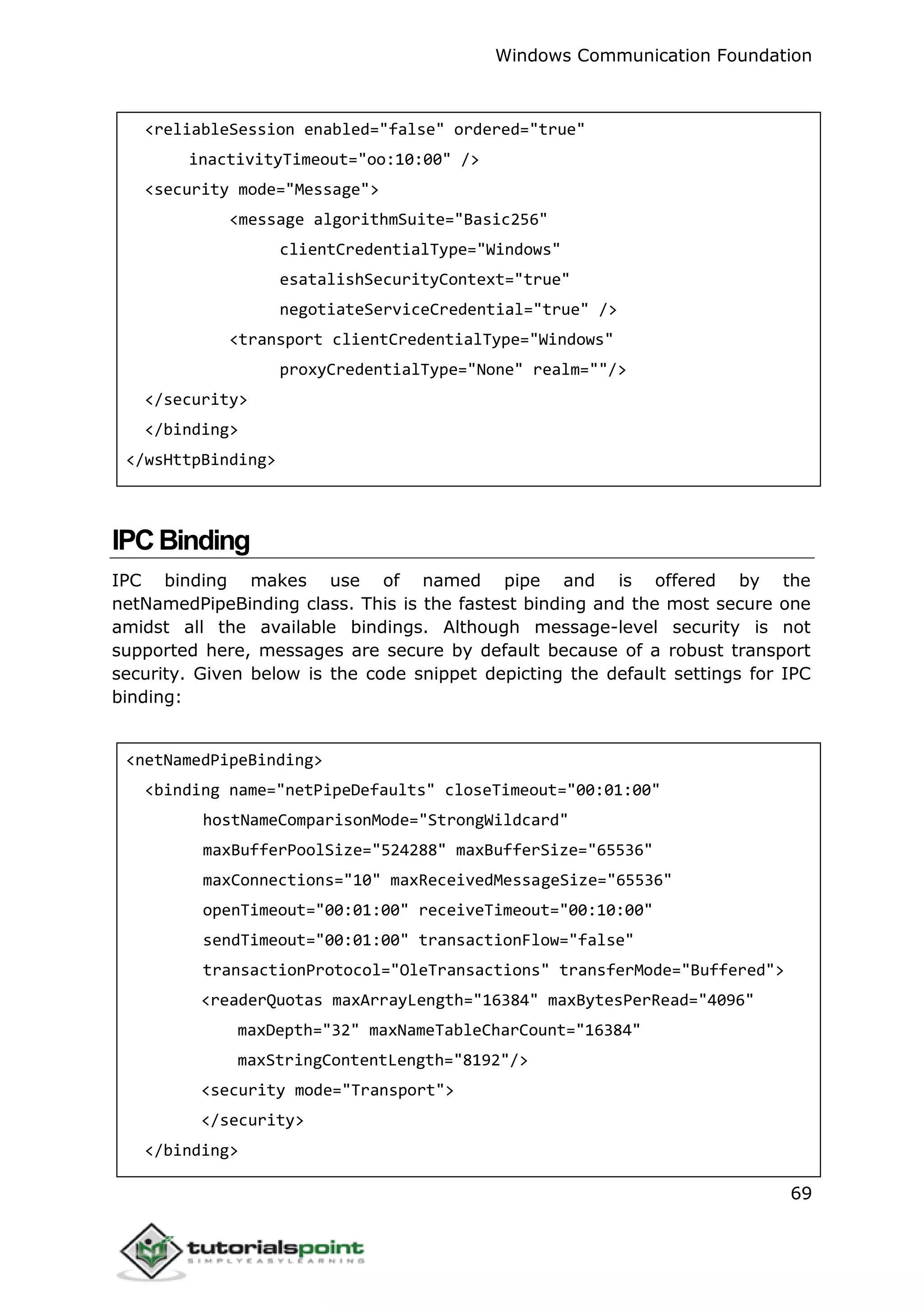 Windows Communication Foundation
69
<reliableSession enabled="false" ordered="true"
inactivityTimeout="oo:10:00" />
<security mode="Message">
<message algorithmSuite="Basic256"
clientCredentialType="Windows"
esatalishSecurityContext="true"
negotiateServiceCredential="true" />
<transport clientCredentialType="Windows"
proxyCredentialType="None" realm=""/>
</security>
</binding>
</wsHttpBinding>
IPCBinding
IPC binding makes use of named pipe and is offered by the
netNamedPipeBinding class. This is the fastest binding and the most secure one
amidst all the available bindings. Although message-level security is not
supported here, messages are secure by default because of a robust transport
security. Given below is the code snippet depicting the default settings for IPC
binding:
<netNamedPipeBinding>
<binding name="netPipeDefaults" closeTimeout="00:01:00"
hostNameComparisonMode="StrongWildcard"
maxBufferPoolSize="524288" maxBufferSize="65536"
maxConnections="10" maxReceivedMessageSize="65536"
openTimeout="00:01:00" receiveTimeout="00:10:00"
sendTimeout="00:01:00" transactionFlow="false"
transactionProtocol="OleTransactions" transferMode="Buffered">
<readerQuotas maxArrayLength="16384" maxBytesPerRead="4096"
maxDepth="32" maxNameTableCharCount="16384"
maxStringContentLength="8192"/>
<security mode="Transport">
</security>
</binding>
 
