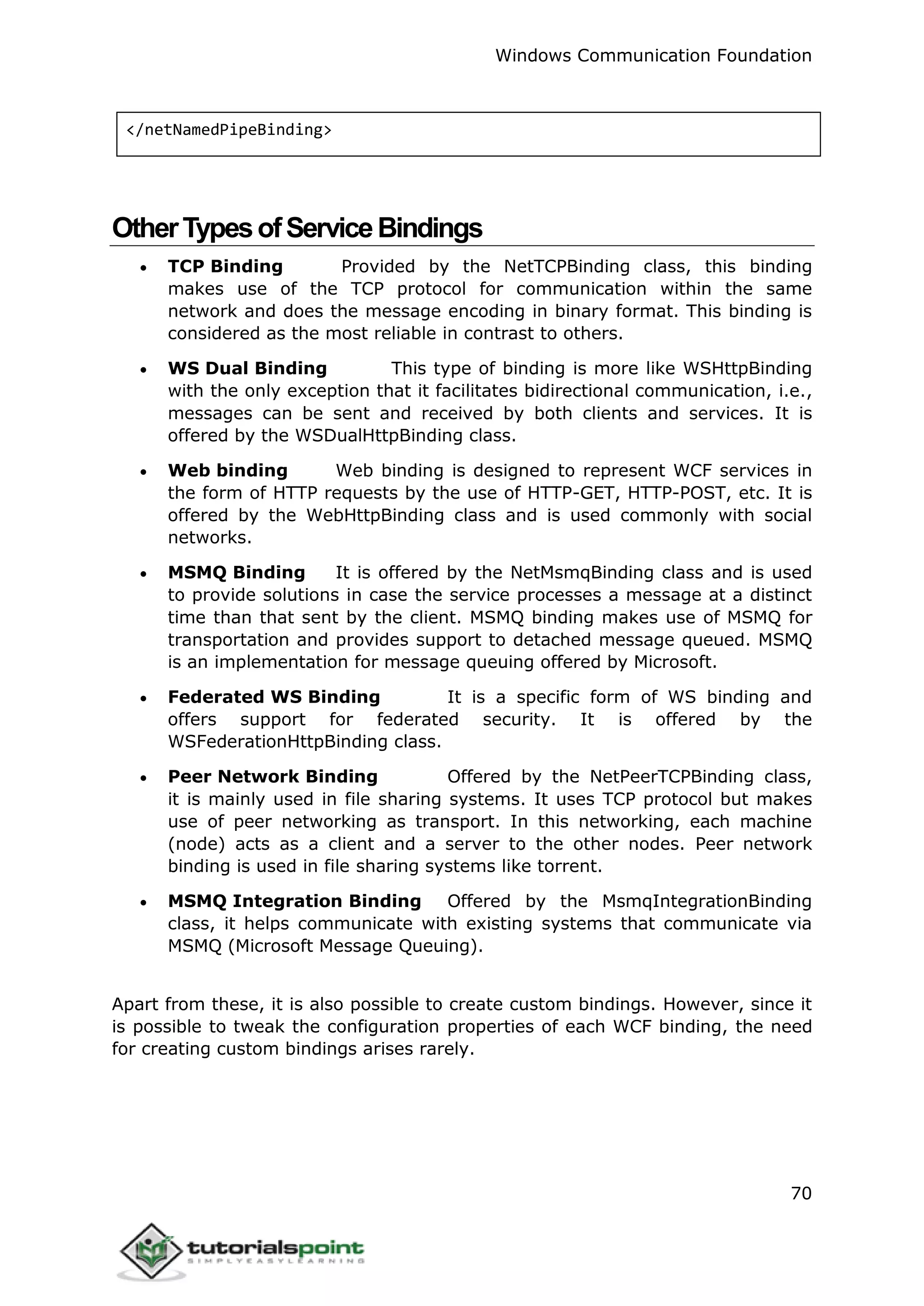 Windows Communication Foundation
70
</netNamedPipeBinding>
OtherTypesofServiceBindings
 TCP Binding Provided by the NetTCPBinding class, this binding
makes use of the TCP protocol for communication within the same
network and does the message encoding in binary format. This binding is
considered as the most reliable in contrast to others.
 WS Dual Binding This type of binding is more like WSHttpBinding
with the only exception that it facilitates bidirectional communication, i.e.,
messages can be sent and received by both clients and services. It is
offered by the WSDualHttpBinding class.
 Web binding Web binding is designed to represent WCF services in
the form of HTTP requests by the use of HTTP-GET, HTTP-POST, etc. It is
offered by the WebHttpBinding class and is used commonly with social
networks.
 MSMQ Binding It is offered by the NetMsmqBinding class and is used
to provide solutions in case the service processes a message at a distinct
time than that sent by the client. MSMQ binding makes use of MSMQ for
transportation and provides support to detached message queued. MSMQ
is an implementation for message queuing offered by Microsoft.
 Federated WS Binding It is a specific form of WS binding and
offers support for federated security. It is offered by the
WSFederationHttpBinding class.
 Peer Network Binding Offered by the NetPeerTCPBinding class,
it is mainly used in file sharing systems. It uses TCP protocol but makes
use of peer networking as transport. In this networking, each machine
(node) acts as a client and a server to the other nodes. Peer network
binding is used in file sharing systems like torrent.
 MSMQ Integration Binding Offered by the MsmqIntegrationBinding
class, it helps communicate with existing systems that communicate via
MSMQ (Microsoft Message Queuing).
Apart from these, it is also possible to create custom bindings. However, since it
is possible to tweak the configuration properties of each WCF binding, the need
for creating custom bindings arises rarely.
 